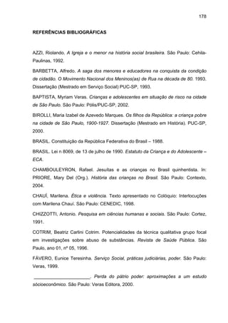 178
REFERÊNCIAS BIBLIOGRÁFICAS
AZZI, Riolando. A Igreja e o menor na história social brasileira. São Paulo: Cehila-
Paulinas, 1992.
BARBETTA, Alfredo. A saga dos menores e educadores na conquista da condição
de cidadão. O Movimento Nacional dos Meninos(as) de Rua na década de 80. 1993.
Dissertação (Mestrado em Serviço Social) PUC-SP, 1993.
BAPTISTA, Myriam Veras. Crianças e adolescentes em situação de risco na cidade
de São Paulo. São Paulo: Pólis/PUC-SP, 2002.
BIROLLI, Maria Izabel de Azevedo Marques. Os filhos da República: a criança pobre
na cidade de São Paulo, 1900-1927. Dissertação (Mestrado em História). PUC-SP,
2000.
BRASIL. Constituição da República Federativa do Brasil – 1988.
BRASIL. Lei n 8069, de 13 de julho de 1990. Estatuto da Criança e do Adolescente –
ECA.
CHAMBOULEYRON, Rafael. Jesuítas e as crianças no Brasil quinhentista. In:
PRIORE, Mary Del (Org.). História das crianças no Brasil. São Paulo: Contexto,
2004.
CHAUÍ, Marilena. Ética e violência. Texto apresentado no Colóquio: Interlocuções
com Marilena Chauí. São Paulo: CENEDIC, 1998.
CHIZZOTTI, Antonio. Pesquisa em ciências humanas e sociais. São Paulo: Cortez,
1991.
COTRIM, Beatriz Carlini Cotrim. Potencialidades da técnica qualitativa grupo focal
em investigações sobre abuso de substâncias. Revista de Saúde Pública. São
Paulo, ano 01, nº 05, 1996.
FÁVERO, Eunice Teresinha. Serviço Social, práticas judiciárias, poder. São Paulo:
Veras, 1999.
______________________. Perda do pátrio poder: aproximações a um estudo
sócioeconômico. São Paulo: Veras Editora, 2000.
 