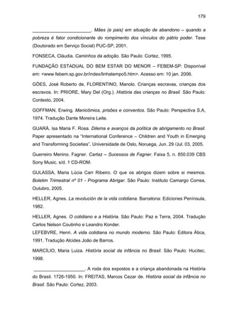 179
_______________________. Mães (e pais) em situação de abandono – quando a
pobreza é fator condicionante do rompimento dos vínculos do pátrio poder. Tese
(Doutorado em Serviço Social) PUC-SP, 2001.
FONSECA, Cláudia. Caminhos da adoção. São Paulo: Cortez, 1995.
FUNDAÇÃO ESTADUAL DO BEM ESTAR DO MENOR – FEBEM-SP: Disponível
em: <www.febem.sp.gov.br/index/linhatempo5.htm>. Acesso em: 10 jan. 2006.
GÓES, José Roberto de, FLORENTINO, Manolo. Crianças escravas, crianças dos
escravos. In: PRIORE, Mary Del (Org.). História das crianças no Brasil. São Paulo:
Contexto, 2004.
GOFFMAN, Erwing. Manicômios, prisões e conventos. São Paulo: Perspectiva S.A,
1974. Tradução Dante Moreira Leite.
GUARÁ, Isa Maria F. Rosa. Dilema e avanços da política de abrigamento no Brasil.
Paper apresentado na “International Conference – Children and Youth in Emerging
and Transforming Societies”. Universidade de Oslo, Noruega, Jun. 29 /Jul. 03, 2005.
Guerreiro Menino. Fagner. Cartaz – Sucessos de Fagner. Faixa 5, n. 850.039 CBS
Sony Music. s/d. 1 CD-ROM.
GULASSA, Maria Lúcia Carr Ribeiro. O que os abrigos dizem sobre si mesmos.
Boletim Trimestral nº 01 - Programa Abrigar. São Paulo: Instituto Camargo Correa,
Outubro, 2005.
HELLER, Agnes. La revolución de la vida cotidiana. Barcelona: Ediciones Península,
1982.
HELLER, Agnes. O cotidiano e a História. São Paulo: Paz e Terra, 2004. Tradução
Carlos Nelson Coutinho e Leandro Konder.
LEFEBVRE, Henri. A vida cotidiana no mundo moderno. São Paulo: Editora Ática,
1991. Tradução Alcides João de Barros.
MARCÍLIO, Maria Luiza. História social da infância no Brasil. São Paulo: Hucitec,
1998.
____________________. A roda dos expostos e a criança abandonada na História
do Brasil. 1726-1950. In: FREITAS, Marcos Cezar de. História social da infância no
Brasil. São Paulo: Cortez, 2003.
 