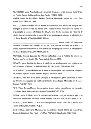 180
MARICONDI, Maria Ângela (Coord.). Falando de abrigo: cinco anos de experiência
do Projeto Casas de Convivência. São Paulo: FEBEM, 1997.
MARIN, Isabel da Silva Marin. Febem, família e identidade: o lugar do outro. São
Paulo: Editora Escuta, 1999.
MELLO, Simone Gueresi, SILVA, Enid Rocha Andrade. Um retrato dos abrigos para
crianças e adolescentes da Rede SAC: características institucionais, forma de
organização e serviços ofertados. In: SILVA, Enid Rocha Andrade da (Coord.). O
direito à convivência familiar e comunitária: os abrigos para crianças e adolescentes
no Brasil. Brasília: IPEA/CONANDA, 2004A.
____________________________________________. Quem cuida? O quadro de
recursos humanos nos abrigos. In: SILVA, Enid Rocha Andrade da (Coord.). O
direito à convivência familiar e comunitária: os abrigos para crianças e adolescentes
no Brasil. Brasília: IPEA/CONANDA, 2004B.
MERISSE, Antonio. Lugares da infância: reflexões sobre a história da criança na
fábrica, creche e orfanato. São Paulo: Arte & Ciência, 1997.
MINAYO. Maria Cecília de Souza. A violência na adolescência: um problema de
saúde pública. Caderno de Saúde Pública. Rio de Janeiro: 6(3) jul/set/1990.
NASCIMENTO, Álvaro Pereira do. A ressaca da marujada: recrutamento e disciplina
na Armada Imperial. Rio de Janeiro: Arquivo Nacional, 1999.
OLIVEIRA, Rita de Cássia Silva. Crianças e adolescentes (des) acolhidos: a perda
da filiação no processo de institucionalização. Dissertação (Mestrado em Serviço
Social). PUC-SP, 2001.
REIS, Vânia Teresa Moura. Jovens pais e jovens mães: experiências em camadas
populares. Tese (Doutorado em Serviço Social) PUC-SP, 2004.
RIZZINI, Irene, RIZZINI, Irma. A institucionalização de crianças no Brasil: percurso
histórico e desafios do presente. Rio de Janeiro: PUC-Rio; São Paulo: Loyola, 2004.
SAMPAIO, Plínio Arruda. O ABCD da desigualdade social. Folha de S. Paulo. São
Paulo, 04 fev.2005, Caderno A, p.3.
SÃO PAULO. Secretaria Municipal de Assistência Social. Plano de Assistência
Social da Cidade de São Paulo – PLASsp 2002-2003. São Paulo: SAS, 2003.
 