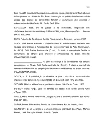 181
SÃO PAULO. Secretaria Municipal de Assistência Social. Reordenamento de abrigos
infanto-juvenis da cidade de São Paulo: construção da política interinstitucional de
defesa dos direitos de convivência familiar e comunitária das crianças e
adolescentes de São Paulo. São Paulo: SAS, 2004.
SARAMAGO, José. De la justice à la démocratie. Disponível em:
<http:/www.forumsocialmundial.org.br/dinamic/tbib_Jose_Saramago.php>. Acesso
em: 17 mar. 2006.
SILVA, Roberto da. Do abrigo à família. Rio de Janeiro: Terra dos Homens, 2002.
SILVA, Enid Rocha Andrade. Contextualizando o “Levantamento Nacional dos
Abrigos para Crianças e Adolescentes da Rede de Serviços de Ação Continuada”.
In: SILVA, Enid Rocha Andrade da (Coord.). O direito à convivência familiar e
comunitária: os abrigos para crianças e adolescentes no Brasil. Brasília:
IPEA/CONANDA, 2004A.
_________________________. O perfil da criança e do adolescente nos abrigos
pesquisados. In: SILVA, Enid Rocha Andrade da (Coord.). O direito à convivência
familiar e comunitária: os abrigos para crianças e adolescentes no Brasil. Brasília:
IPEA/CONANDA, 2004B.
SOUZA, M. P. A publicização da violência de pais contra filhos: um estudo das
implicações da denúncia. Tese (Doutorado em Serviço Social) PUC-SP, 2000.
SPOSATI, Aldaíza. Vida urbana e gestão da pobreza. São Paulo: Cortez, 1988.
SUPLICY, Marta (Org.). Sexo se aprende na escola. São Paulo: Editora Olho
d´Água, 2000.
VITALE, Maria Amália Faller Vitale. Adoção: Qual é a lei que Queremos. São Paulo:
PUC-SP, 2004.
ZARUR, Dahas. Educandário Romão de Mattos Duarte. Rio de Janeiro, 1992.
WINNICOTT. D. W. A família e o desenvolvimento individual. São Paulo: Martins
Fontes, 1993. Tradução Marcelo Brandão Cipolla.
 