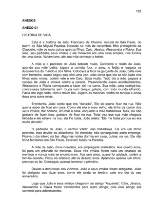 182
ANEXOS
ANEXO 01
HISTÓRIA DE VIDA
Esta é a história de João Francisco de Oliveira, natural de São Paulo, do
bairro de São Miguel Paulista. Nascido no mês de novembro, filho primogênito de
Claudete, mãe de mais outros quatros filhos: Caio, Jéssica, Alessandra e Flávia. Sua
mãe, seu padrasto, seus irmãos e ele moravam em uma casa simples, nos fundos
de uma olaria. Viviam bem, até sua mãe começar a beber.
A mãe e o padrasto de João bebiam muito. Conforme o relato de João,
quando sua mãe bebia, jogava a comida fora, o arroz, o feijão e rasgava os
documentos do marido e dos filhos. Colocava a faca na garganta de João, batia nele
com borracha, quase cegou seu olho uma vez. João conta que ela só não batia nos
filhos mais novos, porém nele e em Caio. Batia muito. Todo dia a mãe pegava a
cabeça de João e atirava contra a parede. Presenciando esses acontecimentos,
Alessandra e Flávia começaram a fazer xixi na cama. Sua mãe, para castigá-las,
colocava-as totalmente sem roupa num tanque gelado, com todo mundo olhando.
Fazia isto logo cedo, com o maior frio. Jogava as meninas dentro do tanque e ainda
dava uma surra nelas.
Entretanto, João conta que era “danado”. Ele só queria ficar na rua. Não
queria saber de ficar em casa. Como ele era o mais velho, ele tinha de cuidar dos
seus irmãos, dar comida, arrumar a casa, enquanto a mãe trabalhava. Mas, ele não
gostava de fazer isso, gostava de ficar na rua. Toda vez que sua mãe chegava
bêbada e ele estava na rua, ela lhe batia. João relata: “Ela me batia porque eu era
muito danado”.
O padrasto de João, o senhor Valdir, não trabalhava. Ele era um ótimo
pedreiro, mas devido ao alcoolismo, foi demitido, não conseguindo outro emprego.
Ficava o dia inteiro no bar. Algumas noites dormia em casa, outras, na rua. Ele não
tinha familiares em São Paulo. Estavam todos na Paraíba.
A mãe de João, dona Claudete, era empregada doméstica. Aos quatro anos,
foi para um orfanato de meninas. Seus três irmãos foram para um orfanato de
meninos e nunca mais se encontraram. Aos seis anos, quase foi adotada, porém a
família desistiu. Ficou no orfanato até os dezoito anos. Aprendeu apenas um ofício:
prendas do lar. Conseguiu apenas terminar o primário.
Devido a denúncias dos vizinhos, João e seus irmãos foram abrigados. João
foi abrigado aos doze anos, como ele ainda se lembra, pois era dia do seu
aniversário.
Logo que João e seus irmãos chegaram ao abrigo “Aquarela”, Caio, Jéssica,
Alessandra e Flávia foram transferidos para outro abrigo, pois este abrigo era
somente para adolescentes.
 