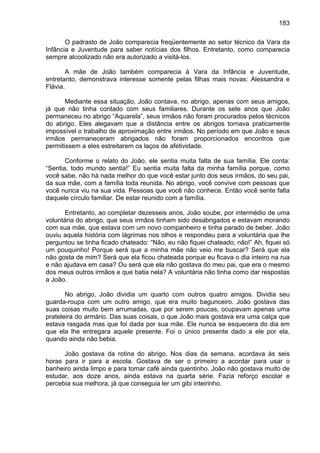 183
O padrasto de João comparecia freqüentemente ao setor técnico da Vara da
Infância e Juventude para saber notícias dos filhos. Entretanto, como comparecia
sempre alcoolizado não era autorizado a visitá-los.
A mãe de João também comparecia à Vara da Infância e Juventude,
entretanto, demonstrava interesse somente pelas filhas mais novas: Alessandra e
Flávia.
Mediante essa situação, João contava, no abrigo, apenas com seus amigos,
já que não tinha contado com seus familiares. Durante os sete anos que João
permaneceu no abrigo “Aquarela”, seus irmãos não foram procurados pelos técnicos
do abrigo. Eles alegavam que a distância entre os abrigos tornava praticamente
impossível o trabalho de aproximação entre irmãos. No período em que João e seus
irmãos permaneceram abrigados não foram proporcionados encontros que
permitissem a eles estreitarem os laços de afetividade.
Conforme o relato do João, ele sentia muita falta de sua família. Ele conta:
“Sentia, todo mundo sentia!” Eu sentia muita falta da minha família porque, como
você sabe, não há nada melhor do que você estar junto dos seus irmãos, do seu pai,
da sua mãe, com a família toda reunida. No abrigo, você convive com pessoas que
você nunca viu na sua vida. Pessoas que você não conhece. Então você sente falta
daquele círculo familiar. De estar reunido com a família.
Entretanto, ao completar dezesseis anos, João soube, por intermédio de uma
voluntária do abrigo, que seus irmãos tinham sido desabrigados e estavam morando
com sua mãe, que estava com um novo companheiro e tinha parado de beber. João
ouviu aquela história com lágrimas nos olhos e respondeu para a voluntária que lhe
perguntou se tinha ficado chateado: “Não, eu não fiquei chateado, não!” Ah, fiquei só
um pouquinho! Porque será que a minha mãe não veio me buscar? Será que ela
não gosta de mim? Será que ela ficou chateada porque eu ficava o dia inteiro na rua
e não ajudava em casa? Ou será que ela não gostava do meu pai, que era o mesmo
dos meus outros irmãos e que batia nela? A voluntária não tinha como dar respostas
a João.
No abrigo, João dividia um quarto com outros quatro amigos. Dividia seu
guarda-roupa com um outro amigo, que era muito bagunceiro. João gostava das
suas coisas muito bem arrumadas, que por serem poucas, ocupavam apenas uma
prateleira do armário. Das suas coisas, o que João mais gostava era uma calça que
estava rasgada mas que foi dada por sua mãe. Ele nunca se esquecera do dia em
que ela lhe entregara aquele presente. Foi o único presente dado a ele por ela,
quando ainda não bebia.
João gostava da rotina do abrigo. Nos dias da semana, acordava às seis
horas para ir para a escola. Gostava de ser o primeiro a acordar para usar o
banheiro ainda limpo e para tomar café ainda quentinho. João não gostava muito de
estudar, aos doze anos, ainda estava na quarta série. Fazia reforço escolar e
percebia sua melhora, já que conseguia ler um gibi inteirinho.
 