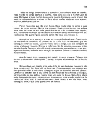 184
Todos no abrigo tinham tarefas a cumprir e João adorava ficar na cozinha.
Todo mundo no abrigo adorava a cozinha. João conta que era o melhor lugar da
casa. Ele lavava a louça melhor do que uma menina. Entretanto, como era um dos
meninos mais prestativos, acabava por fazer várias tarefas, ajudava a lavar a perua,
o quintal, estender roupas etc.
Porém havia dias que não eram fáceis. Havia muita briga no abrigo e suas
coisas, às vezes, sumiam. Nunca era ninguém. Havia momentos em que estava
triste, com saudades de sua mãe, precisava de um colo, conversar com alguém,
mas, na correria do abrigo, os educadores não tinham tempo de conversar com ele.
Nestes dias, não queria ir para a escola, porém não havia jeito, tinha de ir.
Aos quinze anos, começou a fazer um curso profissionalizante. Queria muito
ser mecânico de caminhão. No primeiro dia do curso, ficou tão assustado que não
conseguiu entrar na escola. Quando voltou para o abrigo, não teve coragem de
contar o fato para ninguém. Chorou, a noite toda. No dia seguinte, conseguiu entrar
na sala de aula. Começou a ter dificuldade para entender as matérias do curso. Mas,
o pessoal do curso entendia a sua situação e o ajudava. Saiu do curso como o aluno
mais dedicado.
Aos dezesseis anos, conseguiu um estágio em uma empresa. Estagiou por
um ano e aos dezoito, foi desligado. O estágio era para adolescentes até os dezoito
anos.
Como estava com dezoito anos, João tinha de sair do abrigo, mas como não
tinha um emprego fixo, ficou até os dezenove. Então conseguiu um emprego em
uma padaria e com o seu salário conseguiu alugar um quartinho em uma pensão.
Continuou a estudar, pois o seu sonho era ser mecânico de caminhão. Conseguiu,
por intermédio de seu patrão, realizar mais um curso no Senai. Como foi o aluno
mais destacado do curso, conseguiu um emprego em uma grande montadora de
caminhões. Hoje, João é chefe do seu setor. Está casado e tem três filhos. João
conseguiu, enfim, o que tanto queria: viver em família.
 