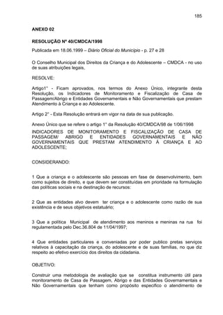 185
ANEXO 02
RESOLUÇÃO Nº 40/CMDCA/1998
Publicada em 18.06.1999 – Diário Oficial do Município - p. 27 e 28
O Conselho Municipal dos Direitos da Criança e do Adolescente – CMDCA - no uso
de suas atribuições legais,
RESOLVE:
Artigo1° - Ficam aprovados, nos termos do Anexo Único, integrante desta
Resolução, os Indicadores de Monitoramento e Fiscalização de Casa de
Passagem/Abrigo e Entidades Governamentais e Não Governamentais que prestam
Atendimento à Criança e ao Adolescente.
Artigo 2° - Esta Resolução entrará em vigor na data de sua publicação.
Anexo Único que se refere o artigo 1° da Resolução 40/CMDCA/98 de 1/06/1998
INDICADORES DE MONITORAMENTO E FISCALIZAÇÃO DE CASA DE
PASSAGEM/ ABRIGO E ENTIDADES GOVERNAMENTAIS E NÃO
GOVERNAMENTAIS QUE PRESTAM ATENDIMENTO Á CRIANÇA E AO
ADOLESCENTE;
CONSIDERANDO:
1 Que a criança e o adolescente são pessoas em fase de desenvolvimento, bem
como sujeitos de direito, e que devem ser constituídas em prioridade na formulação
das políticas sociais e na destinação de recursos:
2 Que as entidades alvo devem ter criança e o adolescente como razão de sua
existência e de seus objetivos estatuário;
3 Que a política Municipal de atendimento aos meninos e meninas na rua foi
regulamentada pelo Dec.36.804 de 11/04/1997;
4 Que entidades particulares e conveniadas por poder publico pretas serviços
relativos à capacitação da criança, do adolescente e de suas famílias, no que diz
respeito ao efetivo exercício dos direitos da cidadania.
OBJETIVO:
Construir uma metodologia de avaliação que se constitua instrumento útil para
monitoramento de Casa de Passagem, Abrigo e das Entidades Governamentais e
Não Governamentais que tenham como propósito especifico o atendimento de
 