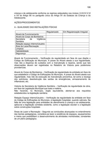 186
criança e de adolescente conforme os regimes estipulados nos incisos I,II,III,IV,V,VI
e VII do Artigo 90 no parágrafo único do Artigo 91 do Estatuto da Criança e do
Adolescente.
AÇÕES/PROCEDIMENTOS
A - QUALIDADE DAS INSTALAÇÕES FÍSICAS
Regularizado Em Regularização Irregular
Alvará de Funcionamento
Alvará do Corpo de Bombeiros
Secretaria de Vigilância
Sanitária
Relação espaço Interno/Usuário
Área de Lazer/Recreação
Limpeza
Habitabilidade
Segurança
Alvará de Funcionamento - Verificação da regularidade em face do que dispõe o
Código de Edificação do Município. A posse do Alvará atesta a sua regularidade,
mas não a dispensa de cuidados com a manutenção e reparos, sendo que tais
observações devem ser registradas no Relatório de Vistoria para posteriores
providencias.
Alvará do Corpo de Bombeiros – Verificação da regularidade da entidade em face do
que estabelece o Código de Edificações do Município. A posse do Alvará atesta sua
regularidade, mas não da execução de manutenção preventiva, tal como a recarga
dos extintores, desobstrução das saídas de emergências, armazenamento de
inflamáveis; etc.
Vistoria da Secretaria de Vigilância Sanitária – Verificação da regularidade da obra,
em face da Legislação Municipal que trata a matéria.
Não havendo, no Município, órgão equivalente, atentar-se aos requisitos
estabelecidos na legislação sanitária.
Relação Espaço Interno/Usuário – Verificação da regularidade da entidade em face
do Código de Edificações do Município, à legislação hospitalar, quando cabíveis. Na
falta de uma legislação para entidades de atendimento à criança e ao adolescente,
aplica-se a legislação correlata existente, como a legislação escolar e a legislação
sobre construções hospitalar.
Áreas de Lazer e Recreação - Segundo as conclusões alcançadas no entendimento
das teorias pedagógicas, considera-se lazer a existência de espaços, equipamentos
e meios que possibilitam o desenvolvimento de atividades monitoradas, constantes
de um plano pedagógico.
 