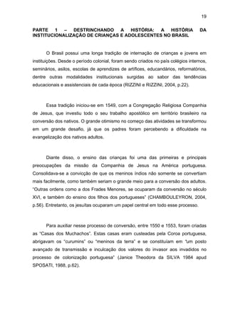 19
PARTE 1 – DESTRINCHANDO A HISTÓRIA: A HISTÓRIA DA
INSTITUCIONALIZAÇÃO DE CRIANÇAS E ADOLESCENTES NO BRASIL
O Brasil possui uma longa tradição de internação de crianças e jovens em
instituições. Desde o período colonial, foram sendo criados no país colégios internos,
seminários, asilos, escolas de aprendizes de artífices, educandários, reformatórios,
dentre outras modalidades institucionais surgidas ao sabor das tendências
educacionais e assistenciais de cada época (RIZZINI e RIZZINI, 2004, p.22).
Essa tradição iniciou-se em 1549, com a Congregação Religiosa Companhia
de Jesus, que investiu todo o seu trabalho apostólico em território brasileiro na
conversão dos nativos. O grande otimismo no começo das atividades se transformou
em um grande desafio, já que os padres foram percebendo a dificuldade na
evangelização dos nativos adultos.
Diante disso, o ensino das crianças foi uma das primeiras e principais
preocupações da missão da Companhia de Jesus na América portuguesa.
Consolidava-se a convicção de que os meninos índios não somente se convertiam
mais facilmente, como também seriam o grande meio para a conversão dos adultos.
“Outras ordens como a dos Frades Menores, se ocuparam da conversão no século
XVI, e também do ensino dos filhos dos portugueses” (CHAMBOULEYRON, 2004,
p.56). Entretanto, os jesuítas ocuparam um papel central em todo esse processo.
Para auxiliar nesse processo de conversão, entre 1550 e 1553, foram criadas
as “Casas dos Muchachos”. Estas casas eram custeadas pela Coroa portuguesa,
abrigavam os “curumins” ou “meninos da terra” e se constituíam em “um posto
avançado de transmissão e inculcação dos valores do invasor aos invadidos no
processo de colonização portuguesa” (Janice Theodora da SILVA 1984 apud
SPOSATI, 1988, p.62).
 
