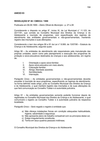 194
ANEXO 03
RESOLUÇÃO Nº 48 / CMDCA / 1999
Publicada em 06.08.1999 – Diário Oficial do Município - p. 27 e 28
Considerando o disposto no artigo 8°, inciso XI, da Lei Municipal n° 11.123, de
22/11/91, que comete ao Conselho Municipal dos Direitos da Criança e do
Adolescente a inscrição de programas, com especificação dos regimes de
atendimento das entidades governamentais e não-governamentais, mantendo
registro das inscrições e suas alterações;
Considerando o teor dos artigos 90 e 91 da Lei n° 8.069, de 13/07/90 – Estatuto da
Criança e do Adolescente, segundo quais:
Artigo 90 – As entidades de atendimento são responsáveis pela manutenção das
próprias unidades, assim como pelo planejamento e execução dos programas de
proteção e sócio-educativos destinados às crianças e aos adolescentes, em regime
de:
I. Orientação e apoio sócio-familiar;
II. Apoio sócio-educativo em meio aberto;
III. Colocação familiar;
IV. Abrigo; liberdade assistida;
V. Semiliberdade;
VI. Internação.
Parágrafo Único – As entidades governamentais e não-governamentais deverão
proceder à inscrição de seus programas, especificando os regimes de atendimento,
na forma definida neste artigo, junto ao Conselho Municipal dos Direitos da Criança
e do Adolescente, o qual manterá registro das inscrições e de suas alterações do
que fará comunicação ao Conselho Tutelar e à autoridade judiciária.
Artigo 91 – As entidades governamentais somente poderão funcionar depois de
registradas no Conselho Municipal dos Direitos da Criança e do Adolescente, o qual
comunicará o registro ao Conselho Tutelar e à autoridade judiciária da respectiva
localidade.
Parágrafo Único – Será negado o registro à entidade que:
a) Não ofereça instalações físicas em condição adequadas habitualidade,
higiene, salubridade e segurança;
b) Não apresente plano de trabalho compatível com os princípios desta Lei;
c) Esteja irregularmente constituída;
d) Tenha em seus quadros pessoais inidôneas;
O Conselho Municipal dos Direitos da Criança e do Adolescente
 