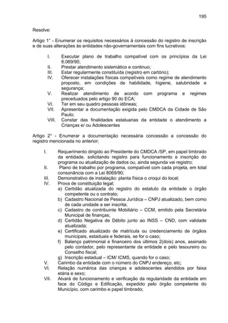 195
Resolve:
Artigo 1° - Enumerar os requisitos necessários à concessão do registro de inscrição
e de suas alterações às entidades não-governamentais com fins lucrativos:
I. Executar plano de trabalho compatível com os princípios da Lei
8.069/90;
II. Prestar atendimento sistemático e continuo;
III. Estar regularmente constituída (registro em cartório);
IV. Oferecer instalações físicas compatíveis como regime de atendimento
proposto, em condições de habilidade, higiene, salubridade e
segurança;
V. Realizar atendimento de acordo com programa e regimes
preceituados pelo artigo 90 do ECA;
VI. Ter em seu quadro pessoas idôneas;
VII. Apresentar a documentação exigida pelo CMDCA da Cidade de São
Paulo;
VIII. Constar das finalidades estatuarias da entidade o atendimento a
Crianças e/ ou Adolescentes
Artigo 2° - Enumerar a documentação necessária concessão a concessão do
registro mencionada no anterior;
I. Requerimento dirigido ao Presidente do CMDCA /SP, em papel timbrado
da entidade, solicitando registro para funcionamento e inscrição do
programa ou atualização de dados ou, ainda segunda vai registro;
II. Plano de trabalho por programa, compatível com cada projeta, em total
consonância com a Lei 8069/90;
III. Demonstrativo de instalação: planta física o croqui do local;
IV. Prova de constituição legal;
a) Certidão atualizada do registro do estatuto da entidade o órgão
competente ou o contrato;
b) Cadastro Nacional de Pessoa Jurídica – CNPJ atualizado, bem como
de cada unidade a ser inscrita;
c) Cadastro de contribuinte Mobiliário – CCM, emitido pela Secretária
Municipal de finanças;
d) Certidão Negativa de Débito junto ao INSS – CND, com validade
atualizada;
e) Certificado atualizado de matrícula ou credenciamento de órgãos
municipais, estaduais e federais, se for o caso;
f) Balanço patrimonial e financeiro dos últimos 2(dois) anos, assinado
pelo contador, pelo representante da entidade e pelo tesoureiro ou
Conselho fiscal;
g) Inscrição estadual – ICM/ ICMS, quando for o caso;
V. Carimbo da entidade com o número do CNPJ endereço, etc;
VI. Relação numérica das crianças e adolescentes atendidos por faixa
etária e sexo;
VII. Alvará de funcionamento e verificação da regularidade da entidade em
face do Código e Edificação, expedido pelo órgão competente do
Município, com carimbo e papel timbrado;
 