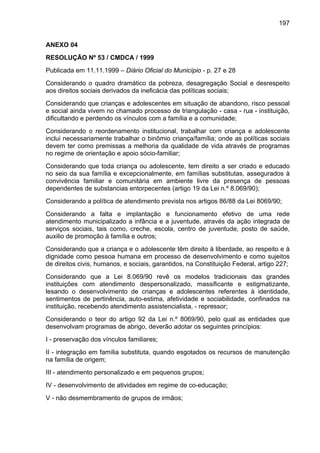 197
ANEXO 04
RESOLUÇÃO Nº 53 / CMDCA / 1999
Publicada em 11.11.1999 – Diário Oficial do Município - p. 27 e 28
Considerando o quadro dramático da pobreza, desagregação Social e desrespeito
aos direitos sociais derivados da ineficácia das políticas sociais;
Considerando que crianças e adolescentes em situação de abandono, risco pessoal
e social ainda vivem no chamado processo de triangulação - casa - rua - instituição,
dificultando e perdendo os vínculos com a família e a comunidade;
Considerando o reordenamento institucional, trabalhar com criança e adolescente
inclui necessariamente trabalhar o binômio criança/família; onde as políticas sociais
devem ter como premissas a melhoria da qualidade de vida através de programas
no regime de orientação e apoio sócio-familiar;
Considerando que toda criança ou adolescente, tem direito a ser criado e educado
no seio da sua família e excepcionalmente, em famílias substitutas, assegurados à
convivência familiar e comunitária em ambiente livre da presença de pessoas
dependentes de substancias entorpecentes (artigo 19 da Lei n.º 8.069/90);
Considerando a política de atendimento prevista nos artigos 86/88 da Lei 8069/90;
Considerando a falta e implantação e funcionamento efetivo de uma rede
atendimento municipalizado a infância e a juventude, através da ação integrada de
serviços sociais, tais como, creche, escola, centro de juventude, posto de saúde,
auxilio de promoção à família e outros;
Considerando que a criança e o adolescente têm direito à liberdade, ao respeito e à
dignidade como pessoa humana em processo de desenvolvimento e como sujeitos
de direitos civis, humanos, e sociais, garantidos, na Constituição Federal, artigo 227;
Considerando que a Lei 8.069/90 revê os modelos tradicionais das grandes
instituições com atendimento despersonalizado, massificante e estigmatizante,
lesando o desenvolvimento de crianças e adolescentes referentes à identidade,
sentimentos de pertinência, auto-estima, afetividade e sociabilidade, confinados na
instituição, recebendo atendimento assistencialista, - repressor;
Considerando o teor do artigo 92 da Lei n.º 8069/90, pelo qual as entidades que
desenvolvam programas de abrigo, deverão adotar os seguintes princípios:
I - preservação dos vínculos familiares;
II - integração em família substituta, quando esgotados os recursos de manutenção
na família de origem;
III - atendimento personalizado e em pequenos grupos;
IV - desenvolvimento de atividades em regime de co-educação;
V - não desmembramento de grupos de irmãos;
 