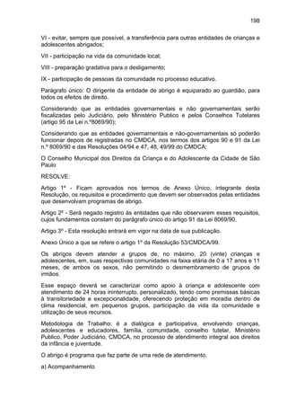 198
VI - evitar, sempre que possível, a transferência para outras entidades de crianças e
adolescentes abrigados;
VII - participação na vida da comunidade local;
VIII - preparação gradativa para o desligamento;
IX - participação de pessoas da comunidade no processo educativo.
Parágrafo único: O dirigente da entidade de abrigo é equiparado ao guardião, para
todos os efeitos de direito.
Considerando que as entidades governamentais e não governamentais serão
fiscalizadas pelo Judiciário, pelo Ministério Publico e pelos Conselhos Tutelares
(artigo 95 da Lei n.º8069/90);
Considerando que as entidades governamentais e não-governamentais só poderão
funcionar depois de registradas no CMDCA, nos termos dos artigos 90 e 91 da Lei
n.º 8069/90 e das Resoluções 04/94 e 47, 48, 49/99 do CMDCA;
O Conselho Municipal dos Direitos da Criança e do Adolescente da Cidade de São
Paulo
RESOLVE:
Artigo 1º - Ficam aprovados nos termos de Anexo Único, integrante desta
Resolução, os requisitos e procedimento que devem ser observados pelas entidades
que desenvolvam programas de abrigo.
Artigo 2º - Será negado registro às entidades que não observarem esses requisitos,
cujos fundamentos constam do parágrafo único do artigo 91 da Lei 8069/90.
Artigo 3º - Esta resolução entrará em vigor na data de sua publicação.
Anexo Único a que se refere o artigo 1º da Resolução 53/CMDCA/99.
Os abrigos devem atender a grupos de, no máximo, 20 (vinte) crianças e
adolescentes, em, suas respectivas comunidades na faixa etária de 0 a 17 anos e 11
meses, de ambos os sexos, não permitindo o desmembramento de grupos de
irmãos.
Esse espaço deverá se caracterizar como apoio à criança e adolescente com
atendimento de 24 horas ininterrupto, personalizado, tendo como premissas básicas
à transitoriedade e excepcionalidade, oferecendo proteção em moradia dentro de
clima residencial, em pequenos grupos, participação da vida da comunidade e
utilização de seus recursos.
Metodologia de Trabalho: é a dialógica e participativa, envolvendo crianças,
adolescentes e educadores, família, comunidade, conselho tutelar, Ministério
Publico, Poder Judiciário, CMDCA, no processo de atendimento integral aos direitos
da infância e juventude.
O abrigo é programa que faz parte de uma rede de atendimento.
a) Acompanhamento
 