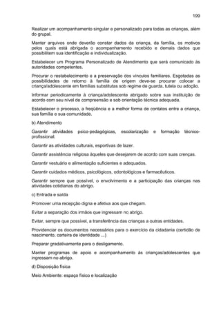 199
Realizar um acompanhamento singular e personalizado para todas as crianças, além
do grupal.
Manter arquivos onde deverão constar dados da criança, da família, os motivos
pelos quais está abrigada o acompanhamento recebido e demais dados que
possibilitem sua identificação e individualização.
Estabelecer um Programa Personalizado de Atendimento que será comunicado às
autoridades competentes.
Procurar o restabelecimento e a preservação dos vínculos familiares. Esgotadas as
possibilidades de retorno à família de origem deve-se procurar colocar a
criança/adolescente em famílias substitutas sob regime de guarda, tutela ou adoção.
Informar periodicamente à criança/adolescente abrigado sobre sua instituição de
acordo com seu nível de compreensão e sob orientação técnica adequada.
Estabelecer o processo, a freqüência e a melhor forma de contatos entre a criança,
sua família e sua comunidade.
b) Atendimento
Garantir atividades psico-pedagógicas, escolarização e formação técnico-
profissional.
Garantir as atividades culturais, esportivas de lazer.
Garantir assistência religiosa àqueles que desejarem de acordo com suas crenças.
Garantir vestuário e alimentação suficientes e adequados.
Garantir cuidados médicos, psicológicos, odontológicos e farmacêuticos.
Garantir sempre que possível, o envolvimento e a participação das crianças nas
atividades cotidianas do abrigo.
c) Entrada e saída
Promover uma recepção digna e afetiva aos que chegam.
Evitar a separação dos irmãos que ingressam no abrigo.
Evitar, sempre que possível, a transferência das crianças a outras entidades.
Providenciar os documentos necessários para o exercício da cidadania (certidão de
nascimento, carteira de identidade ...)
Preparar gradativamente para o desligamento.
Manter programas de apoio e acompanhamento às crianças/adolescentes que
ingressam no abrigo.
d) Disposição física
Meio Ambiente: espaço físico e localização
 