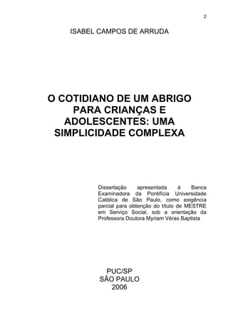 2
ISABEL CAMPOS DE ARRUDA
O COTIDIANO DE UM ABRIGO
PARA CRIANÇAS E
ADOLESCENTES: UMA
SIMPLICIDADE COMPLEXA
Dissertação apresentada à Banca
Examinadora da Pontifícia Universidade
Católica de São Paulo, como exigência
parcial para obtenção do título de MESTRE
em Serviço Social, sob a orientação da
Professora Doutora Myriam Véras Baptista
PUC/SP
SÃO PAULO
2006
 