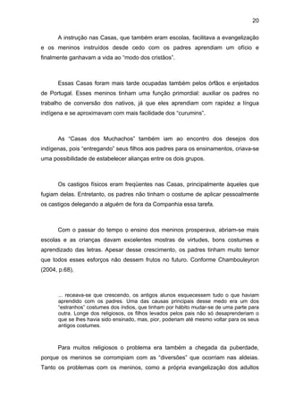 20
A instrução nas Casas, que também eram escolas, facilitava a evangelização
e os meninos instruídos desde cedo com os padres aprendiam um ofício e
finalmente ganhavam a vida ao “modo dos cristãos”.
Essas Casas foram mais tarde ocupadas também pelos órfãos e enjeitados
de Portugal. Esses meninos tinham uma função primordial: auxiliar os padres no
trabalho de conversão dos nativos, já que eles aprendiam com rapidez a língua
indígena e se aproximavam com mais facilidade dos “curumins”.
As “Casas dos Muchachos” também iam ao encontro dos desejos dos
indígenas, pois “entregando” seus filhos aos padres para os ensinamentos, criava-se
uma possibilidade de estabelecer alianças entre os dois grupos.
Os castigos físicos eram freqüentes nas Casas, principalmente àqueles que
fugiam delas. Entretanto, os padres não tinham o costume de aplicar pessoalmente
os castigos delegando a alguém de fora da Companhia essa tarefa.
Com o passar do tempo o ensino dos meninos prosperava, abriam-se mais
escolas e as crianças davam excelentes mostras de virtudes, bons costumes e
aprendizado das letras. Apesar desse crescimento, os padres tinham muito temor
que todos esses esforços não dessem frutos no futuro. Conforme Chambouleyron
(2004, p.68),
... receava-se que crescendo, os antigos alunos esquecessem tudo o que haviam
aprendido com os padres. Uma das causas principais desse medo era um dos
“estranhos” costumes dos índios, que tinham por hábito mudar-se de uma parte para
outra. Longe dos religiosos, os filhos levados pelos pais não só desaprenderiam o
que se lhes havia sido ensinado, mas, pior, poderiam até mesmo voltar para os seus
antigos costumes.
Para muitos religiosos o problema era também a chegada da puberdade,
porque os meninos se corrompiam com as “diversões” que ocorriam nas aldeias.
Tanto os problemas com os meninos, como a própria evangelização dos adultos
 