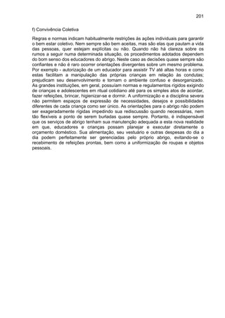 201
f) Convivência Coletiva
Regras e normas indicam habitualmente restrições às ações individuais para garantir
o bem estar coletivo. Nem sempre são bem aceitas, mas são elas que pautam a vida
das pessoas, quer estejam explícitas ou não. Quando não há clareza sobre os
rumos a seguir numa determinada situação, os procedimentos adotados dependem
do bom senso dos educadores do abrigo. Neste caso as decisões quase sempre são
confiantes e não é raro ocorrer orientações divergentes sobre um mesmo problema.
Por exemplo - autorização de um educador para assistir TV até altas horas e como
estas facilitam a manipulação das próprias crianças em relação às condutas;
prejudicam seu desenvolvimento e tornam o ambiente confuso e desorganizado.
As grandes instituições, em geral, possuíam normas e regulamentos rígidos exigindo
de crianças e adolescentes em ritual cotidiano até para os simples atos de acordar,
fazer refeições, brincar, higienizar-se e dormir. A uniformização e a disciplina severa
não permitem espaços de expressão de necessidades, desejos e possibilidades
diferentes de cada criança como ser único. As orientações para o abrigo não podem
ser exageradamente rígidas impedindo sua rediscussão quando necessárias, nem
tão flexíveis a ponto de serem burladas quase sempre. Portanto, é indispensável
que os serviços de abrigo tenham sua manutenção adequada a esta nova realidade
em que, educadores e crianças possam planejar e executar diretamente o
orçamento doméstico. Sua alimentação, seu vestuário e outras despesas do dia a
dia podem perfeitamente ser gerenciadas pelo próprio abrigo, evitando-se o
recebimento de refeições prontas, bem como a uniformização de roupas e objetos
pessoais.
 