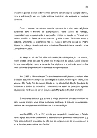 21
levaram os padres a optar cada vez mais por uma conversão pela sujeição e temor,
com a estruturação de um rígido sistema disciplinar, de vigilância e castigos
corporais.
Como o número de escolas crescia rapidamente e não havia religiosos
suficientes para o trabalho de evangelização, Padre Manuel da Nóbrega,
responsável pela evangelização e conversão, chegou a mandar a Portugal um
menino nascido no Brasil para se tornar um “grande obreiro”, facilitando assim o
trabalho. Entretanto, a experiência não se realizou conforme desejo do Padre
Manuel da Nóbrega, ficando proibida a entrada de filhos de índios e mamelucos na
Companhia de Jesus.
Ao longo do século XVI, além das ações para evangelização dos nativos,
foram criados vários colégios no Brasil pela Companhia de Jesus. Esses colégios
tinham como objetivo maior a formação dos religiosos e a instrução superior dos
filhos daqueles que pertenciam às camadas mais privilegiadas.
Azzi (1992, p.11) retrata que “Os jesuítas criaram colégios nas principais vilas
e cidades dos primeiros tempos da colonização: Salvador, Porto Seguro, Vitória, São
Vicente, São Paulo, Rio de Janeiro, Olinda, e, no século XVII, Recife, São Luís do
Maranhão e Belém do Grão-Pará”, constituindo-se assim os principais agentes
educacionais no Brasil, até serem expulsos pelo Marquês de Pombal, em 1759.
É importante ressaltar que durante o tempo em que os jesuítas estiveram no
país, nunca criaram uma única instituição destinada à infância desamparada.
Nenhum exposto pôde ser admitido em um dos seus colégios.
Marcílio (1998, p.131 e 132) aponta que “no período colonial nem o Estado
nem a Igreja assumiram diretamente a assistência aos pequenos abandonados [...]
Foi a sociedade civil, organizada ou não, que se compadeceu e se preocupou com a
sorte da criança desvalida e sem família”.
 