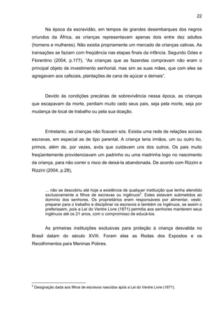 22
Na época da escravidão, em tempos de grandes desembarques dos negros
oriundos da África, as crianças representavam apenas dois entre dez adultos
(homens e mulheres). Não existia propriamente um mercado de crianças cativas. As
transações se faziam com freqüência nas etapas finais da infância. Segundo Góes e
Florentino (2004, p.177), “As crianças que as fazendas compravam não eram o
principal objeto de investimento senhorial, mas sim as suas mães, que com eles se
agregavam aos cafezais, plantações de cana de açúcar e demais”.
Devido às condições precárias de sobrevivência nessa época, as crianças
que escapavam da morte, perdiam muito cedo seus pais, seja pela morte, seja por
mudança de local de trabalho ou pela sua doação.
Entretanto, as crianças não ficavam sós. Existia uma rede de relações sociais
escravas, em especial as de tipo parental. A criança teria irmãos, um ou outro tio,
primos, além de, por vezes, avós que cuidavam uns dos outros. Os pais muito
freqüentemente providenciavam um padrinho ou uma madrinha logo no nascimento
da criança, para não correr o risco de deixá-la abandonada. De acordo com Rizzini e
Rizzini (2004, p.28),
... não se descobriu até hoje a existência de qualquer instituição que tenha atendido
exclusivamente a filhos de escravas ou ingênuos5
. Estes estavam submetidos ao
domínio dos senhores. Os proprietários eram responsáveis por alimentar, vestir,
preparar para o trabalho e disciplinar os escravos e também os ingênuos, se assim o
preferissem, pois a Lei do Ventre Livre (1871) permitia aos senhores manterem seus
ingênuos até os 21 anos, com o compromisso de educá-los.
As primeiras instituições exclusivas para proteção à criança desvalida no
Brasil datam do século XVIII. Foram elas as Rodas dos Expostos e os
Recolhimentos para Meninas Pobres.
5
Designação dada aos filhos de escravos nascidos após a Lei do Ventre Livre (1871).
 