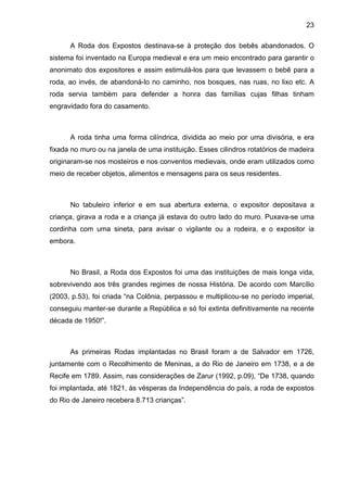 23
A Roda dos Expostos destinava-se à proteção dos bebês abandonados. O
sistema foi inventado na Europa medieval e era um meio encontrado para garantir o
anonimato dos expositores e assim estimulá-los para que levassem o bebê para a
roda, ao invés, de abandoná-lo no caminho, nos bosques, nas ruas, no lixo etc. A
roda servia também para defender a honra das famílias cujas filhas tinham
engravidado fora do casamento.
A roda tinha uma forma cilíndrica, dividida ao meio por uma divisória, e era
fixada no muro ou na janela de uma instituição. Esses cilindros rotatórios de madeira
originaram-se nos mosteiros e nos conventos medievais, onde eram utilizados como
meio de receber objetos, alimentos e mensagens para os seus residentes.
No tabuleiro inferior e em sua abertura externa, o expositor depositava a
criança, girava a roda e a criança já estava do outro lado do muro. Puxava-se uma
cordinha com uma sineta, para avisar o vigilante ou a rodeira, e o expositor ia
embora.
No Brasil, a Roda dos Expostos foi uma das instituições de mais longa vida,
sobrevivendo aos três grandes regimes de nossa História. De acordo com Marcílio
(2003, p.53), foi criada “na Colônia, perpassou e multiplicou-se no período imperial,
conseguiu manter-se durante a República e só foi extinta definitivamente na recente
década de 1950!”.
As primeiras Rodas implantadas no Brasil foram a de Salvador em 1726,
juntamente com o Recolhimento de Meninas, a do Rio de Janeiro em 1738, e a de
Recife em 1789. Assim, nas considerações de Zarur (1992, p.09), “De 1738, quando
foi implantada, até 1821, às vésperas da Independência do país, a roda de expostos
do Rio de Janeiro recebera 8.713 crianças”.
 