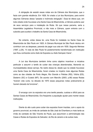 24
A obrigação de assistir essas rodas era da Câmara dos Municípios, que o
fazia com grande relutância. Em 1828, foi criada a Lei dos Municípios, para eximir
algumas Câmaras dessa “pesada e incômoda obrigação”. Essa lei ditava que, em
toda cidade onde houvesse uma Santa Casa de Misericórdia, a Câmara poderia usar
de seus serviços para a instalação da Roda. Só que nessa parceria, seria a
Assembléia Legislativa Provincial, e não mais a Câmara, quem entraria com o
subsídio para auxiliar o trabalho da Santa Casa de Misericórdia.
No entanto, antes dessa lei, uma Roda foi instalada na Santa Casa de
Misericórdia de São Paulo em 1825. A Câmara Municipal de São Paulo relutou em
contribuir com as despesas, parando de pagar sua cota em 1830. Segundo Merisse
(1997, p.29), “A roda de São Paulo foi posteriormente transformada em instituição
que ficou conhecida como Asilo de Expostos ou Asilo Sampaio Viana”.
A Lei dos Municípios também tinha como objetivo incentivar a iniciativa
particular a assumir a tarefa de cuidar das crianças abandonadas, liberando as
municipalidades desse serviço. No rastro dessa lei, desde que na cidade houvesse
uma Santa Casa de Misericórdia, foram criadas no Império mais algumas Rodas
como as das cidades de Porto Alegre, Rio Grande e Pelotas (RS), Vitória (ES),
Desterro (SC) e Cuiabá (MT). De acordo com Marcílio (2003, p.66) essas Rodas
“tiveram vida curta; na década de 1870 essas pequenas rodas praticamente já
haviam deixado de funcionar”.
O encargo com os expostos era uma tarefa pesada, custosa e difícil para as
Santas Casas de Misericórdia. Era freqüente a população ajudar para manter essas
instituições.
Diante do alto custo para cuidar dos expostos foram trazidas, com o apoio do
governo provincial, as irmãs de caridade de São José de Chamberry e mais tarde as
irmãs de caridade de São Vicente de Paula, que assumiram a administração das
Casas e Rodas de Expostos de Salvador, do Rio de Janeiro e de outras mais.
 