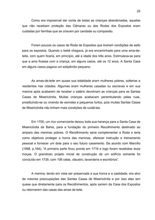 25
Como era impossível dar conta de todas as crianças abandonadas, aquelas
que não recebiam proteção das Câmaras ou das Rodas dos Expostos eram
cuidadas por famílias que as criavam por caridade ou compaixão.
Foram poucos os casos de Roda de Expostos que tiveram condições de asilo
para os expostos. Quando o bebê chegava, já era encaminhado para uma ama-de-
leite, com quem ficaria, em princípio, até a idade dos três anos. Estimulava-se para
que a ama ficasse com a criança, em alguns casos, até os 12 anos. A Santa Casa
em alguns casos pagava um estipêndio pequeno.
As amas-de-leite em quase sua totalidade eram mulheres pobres, solteiras e
residentes nas cidades. Algumas eram mulheres casadas ou escravas e em sua
maioria após acabarem de receber o salário devolviam as crianças para as Santas
Casas de Misericórdia. Muitas crianças acabavam perambulando pelas ruas,
prostituindo-se ou vivendo de esmolas e pequenos furtos, pois muitas Santas Casas
de Misericórdia não tinham mais condições de cuidá-las.
Em 1700, um rico comerciante deixou toda sua herança para a Santa Casa de
Misericórdia da Bahia, para a fundação do primeiro Recolhimento destinado ao
amparo das meninas pobres. O Recolhimento seria complementar a Roda e teria
como objetivos proteger a honra das meninas, oferecer instrução e treinamento
pessoal e fornecer um dote para o seu futuro casamento. De acordo com Marcílio
(1998, p.164), “A primeira parte ficou pronta em 1716 e logo foram recebidas doze
moças. O grandioso projeto inicial de construção de um edifício somente foi
concluído em 1739, com 106 celas, claustro, lavanderia e escritórios”.
A menina, tendo em vista ser preservada a sua honra e a castidade, era alvo
de maiores preocupações das Santas Casas de Misericórdia e por isso elas iam
quase que diretamente para os Recolhimentos, após saírem da Casa dos Expostos
ou retornarem das casas das amas de leite.
 