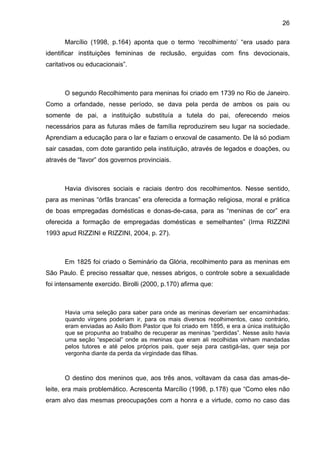 26
Marcílio (1998, p.164) aponta que o termo ‘recolhimento’ “era usado para
identificar instituições femininas de reclusão, erguidas com fins devocionais,
caritativos ou educacionais”.
O segundo Recolhimento para meninas foi criado em 1739 no Rio de Janeiro.
Como a orfandade, nesse período, se dava pela perda de ambos os pais ou
somente de pai, a instituição substituía a tutela do pai, oferecendo meios
necessários para as futuras mães de família reproduzirem seu lugar na sociedade.
Aprendiam a educação para o lar e faziam o enxoval de casamento. De lá só podiam
sair casadas, com dote garantido pela instituição, através de legados e doações, ou
através de “favor” dos governos provinciais.
Havia divisores sociais e raciais dentro dos recolhimentos. Nesse sentido,
para as meninas “órfãs brancas” era oferecida a formação religiosa, moral e prática
de boas empregadas domésticas e donas-de-casa, para as “meninas de cor” era
oferecida a formação de empregadas domésticas e semelhantes” (Irma RIZZINI
1993 apud RIZZINI e RIZZINI, 2004, p. 27).
Em 1825 foi criado o Seminário da Glória, recolhimento para as meninas em
São Paulo. É preciso ressaltar que, nesses abrigos, o controle sobre a sexualidade
foi intensamente exercido. Birolli (2000, p.170) afirma que:
Havia uma seleção para saber para onde as meninas deveriam ser encaminhadas:
quando virgens poderiam ir, para os mais diversos recolhimentos, caso contrário,
eram enviadas ao Asilo Bom Pastor que foi criado em 1895, e era a única instituição
que se propunha ao trabalho de recuperar as meninas “perdidas”. Nesse asilo havia
uma seção “especial” onde as meninas que eram ali recolhidas vinham mandadas
pelos tutores e até pelos próprios pais, quer seja para castigá-las, quer seja por
vergonha diante da perda da virgindade das filhas.
O destino dos meninos que, aos três anos, voltavam da casa das amas-de-
leite, era mais problemático. Acrescenta Marcílio (1998, p.178) que “Como eles não
eram alvo das mesmas preocupações com a honra e a virtude, como no caso das
 