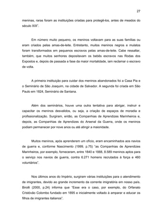 27
meninas, raras foram as instituições criadas para protegê-los, antes de meados do
século XIX”.
Em número muito pequeno, os meninos voltavam para as suas famílias ou
eram criados pelas amas-de-leite. Entretanto, muitos meninos negros e mulatos
foram transformados em pequenos escravos pelas amas-de-leite. Cabe ressaltar,
também, que muitos senhores depositavam os bebês escravos nas Rodas dos
Expostos e, depois de passada a fase da maior mortalidade, iam reclamar o escravo
de volta.
A primeira instituição para cuidar dos meninos abandonados foi a Casa Pia e
o Seminário de São Joaquim, na cidade de Salvador. A segunda foi criada em São
Paulo em 1824, Seminário de Santana.
Além dos seminários, houve uma outra tentativa para abrigar, instruir e
capacitar os meninos desvalidos, ou seja, a criação de espaços de moradia e
profissionalização. Surgiram, então, as Companhias de Aprendizes Marinheiros e,
depois, as Companhias de Aprendizes do Arsenal da Guerra, onde os meninos
podiam permanecer por nove anos ou até atingir a maioridade.
Muitos meninos, após aprenderem um ofício, eram encaminhados aos navios
de guerra e, conforme Nascimento (1999, p.75) “as Companhias de Aprendizes
Marinheiros, por exemplo, forneceram, entre 1840 e 1888, 8.589 meninos aptos para
o serviço nos navios de guerra, contra 6.271 homens recrutados à força e 460
voluntários”.
Nos últimos anos do Império, surgiram várias instituições para o atendimento
de imigrantes, devido ao grande incremento da corrente imigratória em nosso país.
Birolli (2000, p.24) informa que “Esse era o caso, por exemplo, do Orfanato
Cristóvão Colombo fundado em 1895 e inicialmente voltado à amparar e educar os
filhos de imigrantes italianos”.
 