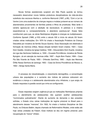 28
Novas formas assistenciais surgiram em São Paulo quando se tornou
necessário desenvolver novos hábitos produtivos disciplinadores da mão-de-obra
substituta dos escravos libertos e, conforme Maricondi (1997, p.06), “Com a Lei do
Ventre Livre uma avalanche de crianças negras e mulatas juntaram-se ao número de
abandonados provenientes de famílias pobres e filhos de prostitutas. Mais tarde o
cenário agravou-se com a abolição da escravatura. A pobreza e a miséria
expandiram-se e, conseqüentemente, o abandono acentuou-se”. Esses fatos
contribuíram para que, as obras filantrópicas dirigidas à crianças se multiplicassem.
Conforme Sposati (1988, p.103) entre o século XIX e início do século XX foram
criadas várias instituições. Em 1874 foi criada a Associação Protetora da Criança
Desvalida por iniciativa da família Souza Queiroz. Essa Associação era destinada à
formação de meninos órfãos. Nessa direção também foram criados: 1923 – Casa
Dom Gastão, iniciativa da Igreja Católica; 1936 – Educandário Dom Duarte, iniciativa
da Liga das Senhoras Católicas; e, 1930 – Cruzada Pró-Infância, iniciativa de Pérola
Byington. Já em atenção às meninas órfãs: 1897 – Asylo Bom Pastor; 1894 – Casa
Pia São Vicente de Paula; 1893 – Orfanato Sant’Ana; 1885 – Asylo das Meninas
Órfãs Nossa Senhora do Ipiranga; 1902 – Casa da Divina Providência da Mooca; e,
1902 – Abrigo Santa Maria.
O processo de industrialização, o crescimento demográfico, a concentração
urbana das populações e o aumento dos índices de pobreza colocaram em
evidência a criança e o adolescente abandonados e/ou infratores, o que exigiu do
Estado respostas à questão social que vinha se configurando.
Essas respostas exigiam urgência já que as instituições filantrópicas próprias
para o atendimento de adolescentes não queriam acolher adolescentes
“incriminados judicialmente”. Diante do aumento da demanda e das pressões
sofridas, o Estado criou várias instituições de regime prisional no Brasil para o
atendimento desses “menores”. Em 1902, foi criado o Instituto Disciplinar de São
Paulo, na Chácara Belém, depois chamado de Reformatório Modelo, onde estão até
hoje várias unidades da Febem. Esse instituto se deu em regime prisional, para
recuperação do “menor” infrator.
 