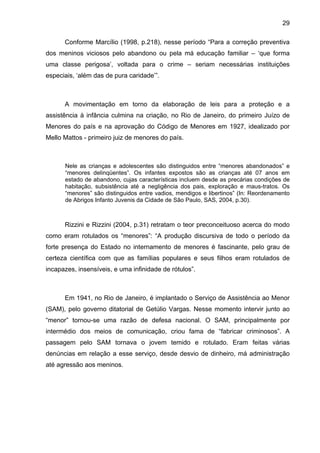 29
Conforme Marcílio (1998, p.218), nesse período “Para a correção preventiva
dos meninos viciosos pelo abandono ou pela má educação familiar – ‘que forma
uma classe perigosa’, voltada para o crime – seriam necessárias instituições
especiais, ‘além das de pura caridade’”.
A movimentação em torno da elaboração de leis para a proteção e a
assistência à infância culmina na criação, no Rio de Janeiro, do primeiro Juízo de
Menores do país e na aprovação do Código de Menores em 1927, idealizado por
Mello Mattos - primeiro juiz de menores do país.
Nele as crianças e adolescentes são distinguidos entre “menores abandonados” e
“menores delinqüentes”. Os infantes expostos são as crianças até 07 anos em
estado de abandono, cujas características incluem desde as precárias condições de
habitação, subsistência até a negligência dos pais, exploração e maus-tratos. Os
“menores” são distinguidos entre vadios, mendigos e libertinos” (In: Reordenamento
de Abrigos Infanto Juvenis da Cidade de São Paulo, SAS, 2004, p.30).
Rizzini e Rizzini (2004, p.31) retratam o teor preconceituoso acerca do modo
como eram rotulados os “menores”: “A produção discursiva de todo o período da
forte presença do Estado no internamento de menores é fascinante, pelo grau de
certeza científica com que as famílias populares e seus filhos eram rotulados de
incapazes, insensíveis, e uma infinidade de rótulos”.
Em 1941, no Rio de Janeiro, é implantado o Serviço de Assistência ao Menor
(SAM), pelo governo ditatorial de Getúlio Vargas. Nesse momento intervir junto ao
“menor” tornou-se uma razão de defesa nacional. O SAM, principalmente por
intermédio dos meios de comunicação, criou fama de “fabricar criminosos”. A
passagem pelo SAM tornava o jovem temido e rotulado. Eram feitas várias
denúncias em relação a esse serviço, desde desvio de dinheiro, má administração
até agressão aos meninos.
 