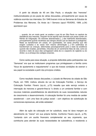 30
A partir da década de 40 em São Paulo, a situação dos “menores”
institucionalizados já era pauta de várias discussões, principalmente por causa da
violência ocorrida nos internatos. Em 1948 tiveram início as Semanas de Estudos de
Problemas dos Menores. Os Anais da I Semana (apud FÁVERO, 1999, p.34)
apontaram que:
... quando, de um modo geral, se analisa o que há em São Paulo no capítulo da
assistência aos menores, ninguém há de espírito bem formado que possa conter um
frêmito de indignação. Os menores abandonados [...] são realmente abandonados,
principalmente quando recolhidos aos abrigos oficiais que se destinam a protegê-los.
Neles se transformam em coisas, em quantidades, em seres amorfos que não
exigem cuidados e às vezes nem mesmo alimentação [...] Em autômatos se
transformam as crianças, deformadas psicologicamente para o resto da existência
quando não viciadas, pervertidas, imbuídas de um sentimento falso de vida, como se
durante o resto de seus dias carregassem atrás de si o espectro do vigilante ou do
diretor, ou a ameaça dos castigos corporais.
Como saída para essa situação, a proposta defendida pelos participantes nas
“Semanas” era que se instituíssem programas que privilegiassem a família como
“lócus de ajustamento e reajustamento” e que ela tivesse condições de exercer o
seu papel na sociedade a partir dos princípios cristãos.
Como resultado dessas discussões, o Juizado de Menores da cidade de São
Paulo, em 1949, instituiu através da Lei de Colocação Familiar, o Serviço de
Colocação Familiar. Fávero (op.cit., p.73) ressalta que este serviço evitaria a
internação de menores e garantir-lhes-ia “o direito a um ambiente familiar e com
recursos materiais possibilitadores de atendimento às suas necessidades naturais
de crescimento e desenvolvimento. A colocação familiar foi uma medida de caráter
assistencial – com uma face de justiça social – com objetivos de substituição às
correcionais-repressivas, até então adotadas”.
Além da ação de colocação em lar substituto, essa lei dava margem ao
atendimento do “menor” em sua própria família. Conforme Fávero (op.cit., p.76),
“contando com um auxílio financeiro complementar ao seu orçamento, que
contribuiria para atender às suas necessidades de subsistência, e recebendo a
 
