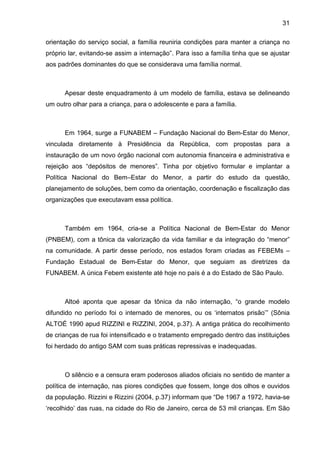 31
orientação do serviço social, a família reuniria condições para manter a criança no
próprio lar, evitando-se assim a internação”. Para isso a família tinha que se ajustar
aos padrões dominantes do que se considerava uma família normal.
Apesar deste enquadramento à um modelo de família, estava se delineando
um outro olhar para a criança, para o adolescente e para a família.
Em 1964, surge a FUNABEM – Fundação Nacional do Bem-Estar do Menor,
vinculada diretamente à Presidência da República, com propostas para a
instauração de um novo órgão nacional com autonomia financeira e administrativa e
rejeição aos “depósitos de menores”. Tinha por objetivo formular e implantar a
Política Nacional do Bem–Estar do Menor, a partir do estudo da questão,
planejamento de soluções, bem como da orientação, coordenação e fiscalização das
organizações que executavam essa política.
Também em 1964, cria-se a Política Nacional de Bem-Estar do Menor
(PNBEM), com a tônica da valorização da vida familiar e da integração do “menor”
na comunidade. A partir desse período, nos estados foram criadas as FEBEMs –
Fundação Estadual de Bem-Estar do Menor, que seguiam as diretrizes da
FUNABEM. A única Febem existente até hoje no país é a do Estado de São Paulo.
Altoé aponta que apesar da tônica da não internação, “o grande modelo
difundido no período foi o internado de menores, ou os ‘internatos prisão’” (Sônia
ALTOÉ 1990 apud RIZZINI e RIZZINI, 2004, p.37). A antiga prática do recolhimento
de crianças de rua foi intensificado e o tratamento empregado dentro das instituições
foi herdado do antigo SAM com suas práticas repressivas e inadequadas.
O silêncio e a censura eram poderosos aliados oficiais no sentido de manter a
política de internação, nas piores condições que fossem, longe dos olhos e ouvidos
da população. Rizzini e Rizzini (2004, p.37) informam que “De 1967 a 1972, havia-se
‘recolhido’ das ruas, na cidade do Rio de Janeiro, cerca de 53 mil crianças. Em São
 