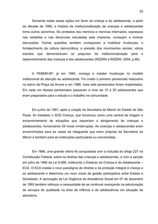 33
Somando todas essas ações em favor da criança e do adolescente, a partir
da década de 1980, a história da institucionalização de crianças e adolescentes
toma outros caminhos. Os protestos dos meninos e meninas internados, expressos
nas rebeliões e nas denúncias veiculadas pela imprensa, começam a motivar
discussões. Outras questões também começavam a mobilizar mudanças: o
fortalecimento da cultura democrática; a pressão dos movimentos sociais; vários
estudos que demonstravam os prejuízos da institucionalização para o
desenvolvimento das crianças e dos adolescentes (RIZZINI e RIZZINI, 2004, p.46).
A FEBEM-SP, já em 1984, começa a instalar mudanças no modelo
institucional de atenção ao adolescente. Foi criado o primeiro pensionato masculino
no bairro da Praça da Árvore e em 1986, mais sete pensionatos foram implantados.
Em cada um desses pensionatos passaram a viver de 15 a 20 adolescentes que
eram preparados para o estudo e o trabalho na comunidade.
Em junho de 1987, após a criação da Secretaria do Menor do Estado de São
Paulo, foi instalado o SOS Criança, que funcionou como uma central de triagem e
encaminhamento de situações que requeriam o abrigamento de crianças e
adolescentes, funcionando 24 horas ininterruptas. As crianças e adolescentes eram
encaminhadas para as casas de retaguarda que eram próprias da Secretaria do
Menor e também para as instituições particulares ou conveniadas.
Em 1988, uma grande vitória foi conquistada com a inclusão do artigo 227 na
Constituição Federal, sobre os direitos das crianças e adolescentes, e com a sanção
em julho de 1990 da Lei 8.069, instituindo o Estatuto da Criança e do Adolescente –
ECA. O ECA instala o novo paradigma de direitos e da proteção integral à criança e
ao adolescente e determina um novo modo de gestão participativa entre Estado e
Sociedade. A aprovação da Lei Orgânica da Assistência Social em 07 de dezembro
de 1993 também reforçou a necessidade de se continuar avançando na estruturação
de serviços de qualidade na área da infância e da adolescência em situação de
abandono.
 