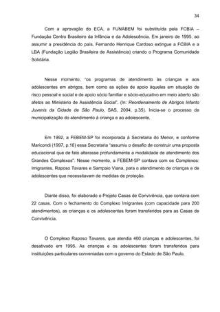 34
Com a aprovação do ECA, a FUNABEM foi substituída pela FCBIA –
Fundação Centro Brasileiro da Infância e da Adolescência. Em janeiro de 1995, ao
assumir a presidência do país, Fernando Henrique Cardoso extingue a FCBIA e a
LBA (Fundação Legião Brasileira de Assistência) criando o Programa Comunidade
Solidária.
Nesse momento, “os programas de atendimento às crianças e aos
adolescentes em abrigos, bem como as ações de apoio àqueles em situação de
risco pessoal e social e de apoio sócio familiar e sócio-educativo em meio aberto são
afetos ao Ministério de Assistência Social”. (In: Reordenamento de Abrigos Infanto
Juvenis da Cidade de São Paulo, SAS, 2004, p.35). Inicia-se o processo de
municipalização do atendimento à criança e ao adolescente.
Em 1992, a FEBEM-SP foi incorporada à Secretaria do Menor, e conforme
Maricondi (1997, p.16) essa Secretaria “assumiu o desafio de construir uma proposta
educacional que de fato alterasse profundamente a modalidade de atendimento dos
Grandes Complexos”. Nesse momento, a FEBEM-SP contava com os Complexos:
Imigrantes, Raposo Tavares e Sampaio Viana, para o atendimento de crianças e de
adolescentes que necessitavam de medidas de proteção.
Diante disso, foi elaborado o Projeto Casas de Convivência, que contava com
22 casas. Com o fechamento do Complexo Imigrantes (com capacidade para 200
atendimentos), as crianças e os adolescentes foram transferidos para as Casas de
Convivência.
O Complexo Raposo Tavares, que atendia 400 crianças e adolescentes, foi
desativado em 1995. As crianças e os adolescentes foram transferidos para
instituições particulares conveniadas com o governo do Estado de São Paulo.
 