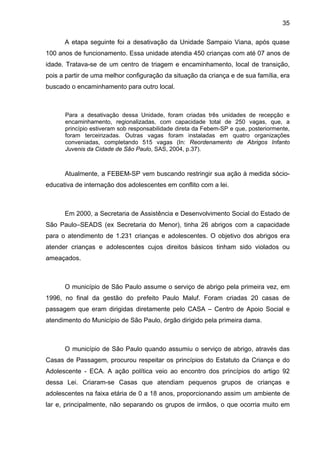 35
A etapa seguinte foi a desativação da Unidade Sampaio Viana, após quase
100 anos de funcionamento. Essa unidade atendia 450 crianças com até 07 anos de
idade. Tratava-se de um centro de triagem e encaminhamento, local de transição,
pois a partir de uma melhor configuração da situação da criança e de sua família, era
buscado o encaminhamento para outro local.
Para a desativação dessa Unidade, foram criadas três unidades de recepção e
encaminhamento, regionalizadas, com capacidade total de 250 vagas, que, a
princípio estiveram sob responsabilidade direta da Febem-SP e que, posteriormente,
foram terceirizadas. Outras vagas foram instaladas em quatro organizações
conveniadas, completando 515 vagas (In: Reordenamento de Abrigos Infanto
Juvenis da Cidade de São Paulo, SAS, 2004, p.37).
Atualmente, a FEBEM-SP vem buscando restringir sua ação à medida sócio-
educativa de internação dos adolescentes em conflito com a lei.
Em 2000, a Secretaria de Assistência e Desenvolvimento Social do Estado de
São Paulo–SEADS (ex Secretaria do Menor), tinha 26 abrigos com a capacidade
para o atendimento de 1.231 crianças e adolescentes. O objetivo dos abrigos era
atender crianças e adolescentes cujos direitos básicos tinham sido violados ou
ameaçados.
O município de São Paulo assume o serviço de abrigo pela primeira vez, em
1996, no final da gestão do prefeito Paulo Maluf. Foram criadas 20 casas de
passagem que eram dirigidas diretamente pelo CASA – Centro de Apoio Social e
atendimento do Município de São Paulo, órgão dirigido pela primeira dama.
O município de São Paulo quando assumiu o serviço de abrigo, através das
Casas de Passagem, procurou respeitar os princípios do Estatuto da Criança e do
Adolescente - ECA. A ação política veio ao encontro dos princípios do artigo 92
dessa Lei. Criaram-se Casas que atendiam pequenos grupos de crianças e
adolescentes na faixa etária de 0 a 18 anos, proporcionando assim um ambiente de
lar e, principalmente, não separando os grupos de irmãos, o que ocorria muito em
 