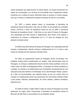 36
outras instituições que determinavam as faixas etárias. As Casas funcionavam em
regime de co-educação e os recursos da comunidade foram amplamente usados,
rompendo com a prática de serem oferecidos todos os serviços no mesmo espaço,
sem que a criança e o adolescente pudessem participar da vida em comunidade.
Em 1997, a maioria dessas Casas, já incorporadas à Secretaria de
Assistência Social do Município e não mais ao CASA, foi conveniada com entidades
sociais. Conforme o Plano de Assistência Social do ano de 2000, a Secretaria
Municipal de Assistência Social – SAS tinha em sua rede 23 Casas de Passagem
com capacidade para 480 crianças e adolescentes. Elas tinham como objetivo o
acolhimento de crianças e adolescentes de 0 a 17 anos em situação de risco
pessoal e exclusão social.
O CASA ainda administrava 08 Casas de Passagem com capacidade para 88
crianças e adolescentes. Atendia crianças e adolescentes de 0 a 17 anos e onze
meses em situação de risco pessoal e exclusão social.
Em 2000, os equipamentos Casas de Passagem (todos conveniados com
entidades sociais) foram transformados em abrigos. Pela denominação Casa de
Passagem, as crianças e adolescentes ficavam até três meses acolhidos. Como em
muitos casos era difícil a reintegração familiar, a colocação em família substituta ou
a adoção, as crianças e os adolescentes eram transferidos constantemente de uma
casa para outra para atender a normatização. Com a denominação “Abrigo”, passou-
se a falar em provisoriedade, sem estipular tempo, já que em muitos casos as
crianças e os adolescentes teriam que permanecer por mais tempo acolhidos (mães
e pais presos, falecidos, desaparecidos, de outros estados, violência doméstica,
abandono etc.).
Em 2002 foi extinto o órgão CASA e todas as Casas de Passagem que ainda
pertenciam ao órgão, foram incorporadas à Secretaria de Assistência Social do
Município de São Paulo e conveniadas com as entidades sociais.
 