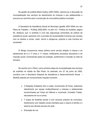 37
Na gestão da prefeita Marta Suplicy (2001-2004), retomou-se a discussão da
municipalização dos serviços de atendimento às crianças e aos adolescentes e
procurou-se caminhar para a construção de uma política pública municipal.
A Secretaria de Assistência Social do Município (gestão 2001-2004) em seu
Plano de Trabalho – PLASsp 2002-2003, no item 4.2 - Política de Acolhida, página
63, destacou que “a acolhida é uma das seguranças primordiais da política de
assistência social, operando com a provisão de necessidades humanas que começa
com os direitos a comer, vestir, dormir e abrigar-se, próprios à vida humana em
sociedade”.
O Abrigo incorpora-se nessa política como serviço dirigido à criança e ao
adolescente de 0 a 17 anos e 11 meses, enfatizando processos educativos e de
inserção social. Compreende ações de proteção, acolhimento e inclusão na rede de
serviços.
De acordo com o Plano, como primeira etapa de municipalização dos serviços
de acolhida na cidade de São Paulo, foi assinado, em 27 de junho de 2002,
convênio com a Secretaria Estadual de Assistência e Desenvolvimento Social -
SEADS estando em funcionamento naquele momento:
• 2 Estações Cidadania (Sul e Leste), funcionando 24 horas, realizando
atendimento por equipe multiprofissional a crianças e adolescentes
encaminhadas por Varas da Infância e Juventude, Conselho Tutelar,
educadores de rua e outros;
• 7 Casas de Acolhida (sendo 3 com recursos próprios do município).
Acolhimento com trabalho social orientado para o retorno à família e o
alcance aos demais serviços da rede;
• Educação de rua.
 