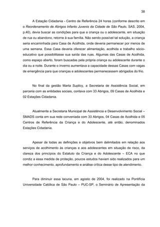 38
A Estação Cidadania - Centro de Referência 24 horas (conforme descrito em
o Reordenamento de Abrigos Infanto Juvenis da Cidade de São Paulo, SAS, 2004,
p.40), devia buscar as condições para que a criança ou o adolescente, em situação
de rua ou abandono, retorne à sua família. Não sendo possível tal solução, a criança
seria encaminhada para Casa de Acolhida, onde deveria permanecer por menos de
uma semana. Essa Casa deveria oferecer alimentação, acolhida e trabalho sócio-
educativo que possibilitasse sua saída das ruas. Algumas das Casas de Acolhida,
como espaço aberto, foram buscadas pela própria criança ou adolescente durante o
dia ou a noite. Durante o inverno aumentava a capacidade dessas Casas com vagas
de emergência para que crianças e adolescentes permanecessem abrigados do frio.
No final da gestão Marta Suplicy, a Secretaria de Assistência Social, em
parceria com as entidades sociais, contava com 33 Abrigos, 09 Casas de Acolhida e
02 Estações Cidadania.
Atualmente a Secretaria Municipal de Assistência e Desenvolvimento Social –
SMADS conta em sua rede conveniada com 33 Abrigos, 04 Casas de Acolhida e 05
Centros de Referência da Criança e do Adolescente, até então, denominados
Estações Cidadania.
Apesar de todas as definições e objetivos bem delimitados em relação aos
serviços de acolhimento às crianças e aos adolescentes em situação de risco, da
clareza dos princípios do Estatuto da Criança e do Adolescente – ECA no que
condiz a essa medida de proteção, poucos estudos haviam sido realizados para um
melhor conhecimento, aprofundamento e análise crítica desse tipo de atendimento.
Para diminuir essa lacuna, em agosto de 2004, foi realizado na Pontifícia
Universidade Católica de São Paulo – PUC-SP, o Seminário de Apresentação da
 