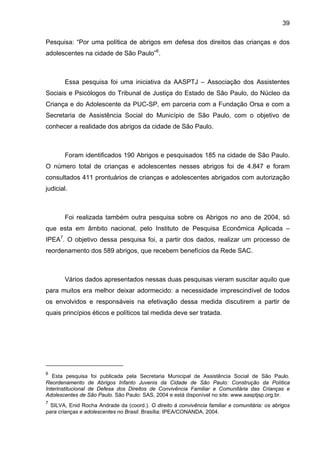 39
Pesquisa: “Por uma política de abrigos em defesa dos direitos das crianças e dos
adolescentes na cidade de São Paulo”6
.
Essa pesquisa foi uma iniciativa da AASPTJ – Associação dos Assistentes
Sociais e Psicólogos do Tribunal de Justiça do Estado de São Paulo, do Núcleo da
Criança e do Adolescente da PUC-SP, em parceria com a Fundação Orsa e com a
Secretaria de Assistência Social do Município de São Paulo, com o objetivo de
conhecer a realidade dos abrigos da cidade de São Paulo.
Foram identificados 190 Abrigos e pesquisados 185 na cidade de São Paulo.
O número total de crianças e adolescentes nesses abrigos foi de 4.847 e foram
consultados 411 prontuários de crianças e adolescentes abrigados com autorização
judicial.
Foi realizada também outra pesquisa sobre os Abrigos no ano de 2004, só
que esta em âmbito nacional, pelo Instituto de Pesquisa Econômica Aplicada –
IPEA7
. O objetivo dessa pesquisa foi, a partir dos dados, realizar um processo de
reordenamento dos 589 abrigos, que recebem benefícios da Rede SAC.
Vários dados apresentados nessas duas pesquisas vieram suscitar aquilo que
para muitos era melhor deixar adormecido: a necessidade imprescindível de todos
os envolvidos e responsáveis na efetivação dessa medida discutirem a partir de
quais princípios éticos e políticos tal medida deve ser tratada.
6
Esta pesquisa foi publicada pela Secretaria Municipal de Assistência Social de São Paulo.
Reordenamento de Abrigos Infanto Juvenis da Cidade de São Paulo: Construção da Política
Interinstitucional de Defesa dos Direitos de Convivência Familiar e Comunitária das Crianças e
Adolescentes de São Paulo. São Paulo: SAS, 2004 e está disponível no site: www.aasptjsp.org.br.
7
SILVA, Enid Rocha Andrade da (coord.). O direito à convivência familiar e comunitária: os abrigos
para crianças e adolescentes no Brasil. Brasília: IPEA/CONANDA, 2004.
 