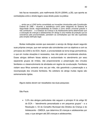 40
Isto faz-se necessário, pois reafirmando SILVA (2004A, p.28), que aponta as
contradições entre o direito legal e esse direito posto na prática:
... ainda que a LOAS tenha consolidado as inovações introduzidas pela Constituição
Federal de 1988 – situando a assistência como parte integrante do Sistema de
Seguridade Social, responsabilidade do Estado e como direito universal gratuito e
não contributivo - e o Estatuto da Criança e do Adolescente tenha determinado que
a colocação de crianças e adolescentes em abrigo é uma medida de proteção que se
caracteriza pela provisoriedade, persistem as contradições que não são superadas
pela simples definição legal.
Muitas instituições sociais que executam o serviço de Abrigo atuam segundo
suas próprias crenças, que nem sempre são coincidentes com os objetivos e com os
princípios da LOAS e do ECA. Assim, a provisoriedade se torna longa permanência,
o que em muitas situações é necessária, mas não pode ser considerada absoluta.
Esses abrigos definem faixas etárias e exclusividade no atendimento por sexo
separando grupos de irmãos, não proporcionando a preservação dos vínculos
familiares e o desenvolvimento de atividades em regime de co-educação. Familiares
visitam seus filhos somente uma vez por mês, não garantindo a preservação e a
recomposição dos vínculos familiares. No cotidiano do abrigo muitas regras são
extremamente rígidas.
Alguns dados devem ser ressaltados nas duas pesquisas:
São Paulo
• 3,3% dos abrigos particulares não seguem o principio III do artigo 92
do ECA – “atendimento personalizado e em pequenos grupos” - e a
Resolução n. 53 do Conselho Municipal dos Direitos da Criança e do
Adolescente - CMDCA, que determina 20 crianças e adolescentes por
casa, e que abrigam até 200 crianças e adolescentes;
 