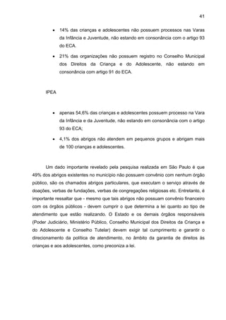 41
• 14% das crianças e adolescentes não possuem processos nas Varas
da Infância e Juventude, não estando em consonância com o artigo 93
do ECA.
• 21% das organizações não possuem registro no Conselho Municipal
dos Direitos da Criança e do Adolescente, não estando em
consonância com artigo 91 do ECA.
IPEA
• apenas 54,6% das crianças e adolescentes possuem processo na Vara
da Infância e da Juventude, não estando em consonância com o artigo
93 do ECA;
• 4,1% dos abrigos não atendem em pequenos grupos e abrigam mais
de 100 crianças e adolescentes.
Um dado importante revelado pela pesquisa realizada em São Paulo é que
49% dos abrigos existentes no município não possuem convênio com nenhum órgão
público, são os chamados abrigos particulares, que executam o serviço através de
doações, verbas de fundações, verbas de congregações religiosas etc. Entretanto, é
importante ressaltar que - mesmo que tais abrigos não possuam convênio financeiro
com os órgãos públicos - devem cumprir o que determina a lei quanto ao tipo de
atendimento que estão realizando. O Estado e os demais órgãos responsáveis
(Poder Judiciário, Ministério Público, Conselho Municipal dos Direitos da Criança e
do Adolescente e Conselho Tutelar) devem exigir tal cumprimento e garantir o
direcionamento da política de atendimento, no âmbito da garantia de direitos às
crianças e aos adolescentes, como preconiza a lei.
 