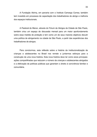 43
A Fundação Abrinq, em parceria com o Instituto Camargo Correa, também
tem investido em processos de capacitação dos trabalhadores de abrigo e melhoria
dos espaços institucionais.
A Pastoral do Menor, através do Fórum de Abrigos da Cidade de São Paulo,
também criou um espaço de discussão mensal para um maior aprofundamento
sobre essa medida de proteção e tem como um de seus maiores objetivos discutir
uma política de abrigamento na cidade de São Paulo, a partir das experiências dos
trabalhadores de abrigos.
Para concluirmos, esta reflexão sobre a história da institucionalização de
crianças e adolescentes no Brasil nos remete a juntarmos esforços para a
construção de uma nova história. Esta nova história deve ter como eixos principais:
ações compartilhadas que reduzam o número de crianças e adolescentes abrigados
e a efetivação de políticas públicas que garantam o direito à convivência familiar e
comunitária.
 