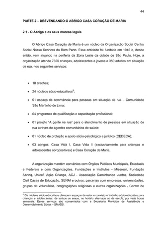 44
PARTE 2 – DESVENDANDO O ABRIGO CASA CORAÇÃO DE MARIA
2.1 - O Abrigo e os seus marcos legais
O Abrigo Casa Coração de Maria é um núcleo da Organização Social Centro
Social Nossa Senhora do Bom Parto. Essa entidade foi fundada em 1946 e, desde
então, vem atuando na periferia da Zona Leste da cidade de São Paulo. Hoje, a
organização atende 7350 crianças, adolescentes e jovens e 350 adultos em situação
de rua, nos seguintes serviços:
• 18 creches;
• 24 núcleos sócio-educativos8
;
• 01 espaço de convivência para pessoas em situação de rua – Comunidade
São Martinho de Lima;
• 04 programas de qualificação e capacitação profissional;
• 01 projeto “A gente na rua” para o atendimento de pessoas em situação de
rua através de agentes comunitários de saúde;
• 01 núcleo de proteção e apoio sócio-psicológico e jurídico (CEDECA);
• 03 abrigos: Casa Vida I, Casa Vida II (exclusivamente para crianças e
adolescentes soropositivas) e Casa Coração de Maria.
A organização mantém convênios com Órgãos Públicos Municipais, Estaduais
e Federais e com Organizações, Fundações e Institutos - Misereor, Fundação
Abrinq, Unicef, Ação Criança, ACJ - Associação Caminhando Juntos, Sociedade
Civil Casas de Educação, SENAI e outros; parcerias com empresas, universidades,
grupos de voluntários, congregações religiosas e outras organizações - Centro de
8
Os núcleos sócio-educativos oferecem espaços de estar e convívio e trabalho sócio-educativo para
crianças e adolescentes, de ambos os sexos, no horário alternado ao da escola, por vinte horas
semanais. Esses serviços são conveniados com a Secretaria Municipal de Assistência e
Desenvolvimento Social – SMADS.
 