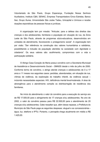 45
Voluntariado de São Paulo, Grupo Esperança, Fundação Nossa Senhora
Auxiliadora, Instituto C&A, SENAC, Empresa Transportadora Cinco Estrelas, Banco
Itaú, Grupo Áurea, Universidade São Judas Tadeu, Unicapital e Uninove e recebe
doações esporádicas de pessoas físicas e jurídicas.
A organização tem por missão: "Articular, para a defesa dos direitos das
crianças e dos adolescentes, familiares e população em situação de rua, da Zona
Leste de São Paulo, através de programas sócio-educativos, desenvolvidos em
unidades de atendimento, favorecendo o protagonismo social”. A organização tem
por visão: "Ser referência na construção dos valores humanitários e solidários,
possibilitando a inclusão da população atendida na sociedade com dignidade e
cidadania”. Os seus valores são: acolhimento, compromisso com a vida e
participação solidária.
O Abrigo Casa Coração de Maria possui convênio com a Secretaria Municipal
de Assistência e Desenvolvimento Social – SMADS desde o mês de julho de 2000.
Conforme termo de convênio, o abrigo atende crianças e adolescentes de 0 a 17
anos e 11 meses nos seguintes casos: perdidas, abandonadas, em situação de rua,
vítimas de violência, da exploração do trabalho infantil, da violência sexual –
incluindo necessidades especiais: HIV, deficiência mental leve/moderada. A área de
abrangência para o atendimento compõe os distritos/região de residência dos
familiares.
No início do atendimento o valor do convênio para a execução do serviço era
de R$ 17.500,00 para o abrigamento de 17 crianças e/ou adolescentes. No ano de
2002, o valor do convênio passou para R$ 22.500,00 para o atendimento de 20
crianças e/ou adolescentes. Cabe ressaltar que, além desse repasse, a Prefeitura do
Município de São Paulo paga as seguintes despesas: aluguel e as concessionárias -
água, luz, telefone e IPTU. Portanto, o percapita chega atualmente em média a R$
1.425,00.
 