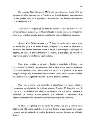 46
Se o Abrigo Casa Coração de Maria tem suas obrigações legais frente ao
termo de convênio assinado com a Prefeitura, ele é regido também, assim como os
demais serviços destinados a crianças e adolescentes, pelo Estatuto da Criança e
do Adolescente – ECA.
Analisando os dispositivos do Estatuto, conclui-se que, se todos os seus
princípios fossem cumpridos, a institucionalização de tantas crianças e adolescentes
poderia ser evitada e o direito à convivência familiar e comunitária seria garantido.
O artigo 4º do ECA estabelece que: “É dever da família, da comunidade, da
sociedade em geral e do Poder Público assegurar, com absoluta prioridade, a
efetivação dos direitos referentes à vida, à saúde, à alimentação, à educação, ao
esporte, ao lazer, à profissionalização, à cultura, à dignidade, ao respeito, à
liberdade e à convivência familiar e comunitária”.
Esse artigo enfatiza a parceria – família e sociedade e Estado - na
concretização da condição de sujeitos de direitos das crianças e dos adolescentes.
O Estatuto considera como responsabilidade de todos a garantia da proteção
integral à criança e ao adolescente, não eximindo a família de sua responsabilidade,
mas execrando a posição individualista e punitiva das leis anteriores.
Para que o direito seja garantido, é especificado em vários artigos a
necessidade da efetivação de políticas públicas. O artigo 7º determina que: “A
criança e o adolescente têm direito à proteção à vida e à saúde, mediante a
efetivação de políticas sociais públicas que permitam o nascimento e o
desenvolvimento sadio e harmonioso, em condições dignas de existência”.
O artigo 101º prioriza que se cuide da família, para que a criança ou o
adolescente não sejam afastados do convívio familiar e que estejam disponíveis
recursos para tal realização. A medida de abrigo é uma das últimas a ser utilizada.
Prioriza:
 