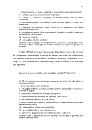 47
I – encaminhamento aos pais ou responsável, mediante termo de responsabilidade;
II – orientação, apoio e acompanhamento temporários;
III – matrícula e freqüência obrigatórias em estabelecimento oficial de ensino
fundamental;
IV – inclusão em programa comunitário ou oficial, de auxílio à família, à criança e ao
adolescente;
V – requisição de tratamento médico, psicológico ou psiquiátrico, em regime
hospitalar ou ambulatorial;
VI – inclusão em programa oficial ou comunitário de auxílio, orientação e tratamento
aos alcoólatras e toxicômanos;
VII – abrigo em entidade;
VIII – colocação em família substituta.
Parágrafo único. O abrigo é medida provisória e excepcional, utilizável como forma
de transição para a colocação em família substituta, não implicando privação de
liberdade.
O artigo 100º determina que: “Na aplicação das medidas levar-se-ão em conta
as necessidades pedagógicas, preferindo-se aquelas que visem ao fortalecimento
dos vínculos familiares e comunitários”. Analisando esse artigo juntamente com o
artigo 101º, fica evidente que a medida de abrigo deve ser a última a ser aplicada e
não a primeira.
Estando a criança e o adolescente abrigados, o artigo 92º determina:
Art. 92. As entidades que desenvolvam programas de abrigo deverão adotar os
seguintes princípios:
I – preservação dos vínculos familiares;
II – integração em família substituta, quando esgotados os recursos de manutenção
na família de origem;
III – atendimento personalizado e em pequenos grupos;
IV – desenvolvimento de atividades em regime de co-educação;
V – não desmembramento do grupo de irmãos;
VI – evitar, sempre que possível, a transferência para outras entidades de crianças e
adolescentes abrigados;
VII – participação na vida da comunidade local;
VIII – preparação gradativa para o desligamento;
IX – participação de pessoas da comunidade no processo educativo.
Parágrafo único. O dirigente de entidade de abrigo é equiparado ao guardião, para
todos os efeitos de direito.
 