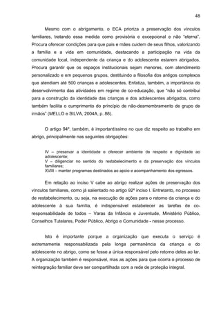 48
Mesmo com o abrigamento, o ECA prioriza a preservação dos vínculos
familiares, tratando essa medida como provisória e excepcional e não “eterna”.
Procura oferecer condições para que pais e mães cuidem de seus filhos, valorizando
a família e a vida em comunidade, destacando a participação na vida da
comunidade local, independente da criança e do adolescente estarem abrigados.
Procura garantir que os espaços institucionais sejam menores, com atendimento
personalizado e em pequenos grupos, destituindo a filosofia dos antigos complexos
que atendiam até 500 crianças e adolescentes. Enfatiza, também, a importância do
desenvolvimento das atividades em regime de co-educação, que “não só contribui
para a construção da identidade das crianças e dos adolescentes abrigados, como
também facilita o cumprimento do princípio de não-desmembramento de grupo de
irmãos” (MELLO e SILVA, 2004A, p. 86).
O artigo 94º, também, é importantíssimo no que diz respeito ao trabalho em
abrigo, principalmente nas seguintes obrigações:
IV – preservar a identidade e oferecer ambiente de respeito e dignidade ao
adolescente;
V – diligenciar no sentido do restabelecimento e da preservação dos vínculos
familiares;
XVIII – manter programas destinados ao apoio e acompanhamento dos egressos.
Em relação ao inciso V cabe ao abrigo realizar ações de preservação dos
vínculos familiares, como já salientado no artigo 92º inciso I. Entretanto, no processo
de restabelecimento, ou seja, na execução de ações para o retorno da criança e do
adolescente à sua família, é indispensável estabelecer as tarefas de co-
responsabilidade de todos – Varas da Infância e Juventude, Ministério Público,
Conselhos Tutelares, Poder Público, Abrigo e Comunidade - nesse processo.
Isto é importante porque a organização que executa o serviço é
extremamente responsabilizada pela longa permanência da criança e do
adolescente no abrigo, como se fosse a única responsável pelo retorno deles ao lar.
A organização também é responsável, mas as ações para que ocorra o processo de
reintegração familiar deve ser compartilhada com a rede de proteção integral.
 