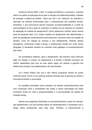 49
Conforme Fávero (2001, p.64), “A Justiça da Infância e Juventude [...] deveria
intervir na esfera da aplicação da lei para a solução de problemas/conflitos, medidas
de proteção e defesa de direitos”. Situa que não é de “natureza” do Judiciário a
execução de políticas direcionadas para o enfrentamento das questões sociais.
Entretanto, o que procuramos discutir enquanto co-responsabilidade é: a partir de
qual paradigma se dá a ação do Judiciário no âmbito de sua natureza no momento
da aplicação da medida de abrigamento? Como poderemos verificar nessa mesma
parte da pesquisa (item 2.7), muitas medidas de abrigamento são determinadas a
partir de paradigmas extremamente preconceituosos e punitivos tanto em relação às
famílias, como em relação às crianças e aos adolescentes. Partindo desses
paradigmas, certamente muitas crianças e adolescentes ficarão por muito tempo
abrigadas. É necessário também ao Judiciário mais agilidade no acompanhamento
dos casos.
Os conselheiros tutelares, após o abrigamento, não exercem mais nenhuma
ação em relação à criança, ao adolescente e à família e também precisam ser
melhor capacitados para que as suas ações sejam em direção à garantia dos
direitos das crianças, dos adolescentes e de suas famílias.
Já o Poder Público não cria e nem efetiva programas oficiais de auxílio
conforme prevê o ECA e nem políticas públicas eficazes para a garantia do direito a
convivência familiar e comunitária.
As questões pontuadas acima precisam de maiores aprofundamentos para
uma construção clara e consolidada das ações a serem executadas por todos
envolvidos tendo em vista a excepcionalidade e a provisoriedade da medida de
proteção abrigo.
Quanto aos programas destinados ao acompanhamento e apoio às crianças,
aos adolescentes e às suas famílias depois do desabrigamento, é necessário que o
abrigo tenha profissionais para esta ação. Portanto, é imprescindível a
 