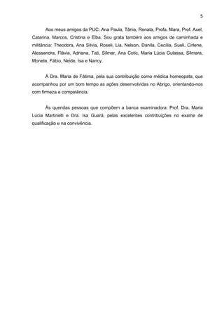 5
Aos meus amigos da PUC: Ana Paula, Tânia, Renata, Profa. Mara, Prof. Axel,
Catarina, Marcos, Cristina e Elba. Sou grata também aos amigos de caminhada e
militância: Theodora, Ana Silvia, Roseli, Lia, Nelson, Danila, Cecília, Sueli, Cirlene,
Alessandra, Flávia, Adriana, Tati, Silmar, Ana Cotic, Maria Lúcia Gulassa, Silmara,
Monete, Fábio, Neide, Isa e Nancy.
À Dra. Maria de Fátima, pela sua contribuição como médica homeopata, que
acompanhou por um bom tempo as ações desenvolvidas no Abrigo, orientando-nos
com firmeza e competência.
Às queridas pessoas que compõem a banca examinadora: Prof. Dra. Maria
Lúcia Martinelli e Dra. Isa Guará, pelas excelentes contribuições no exame de
qualificação e na convivência.
 