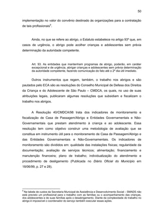 50
implementação no valor do convênio destinado às organizações para a contratação
de tais profissionais9
.
Ainda, no que se refere ao abrigo, o Estatuto estabelece no artigo 93º que, em
casos de urgência, o abrigo pode acolher crianças e adolescentes sem prévia
determinação da autoridade competente.
Art. 93. As entidades que mantenham programas de abrigo, poderão, em caráter
excepcional e de urgência, abrigar crianças e adolescentes sem prévia determinação
da autoridade competente, fazendo comunicação do fato até o 2º dia útil imediato.
Outros instrumentos que regem, também, o trabalho nos abrigos e são
pautados pelo ECA são as resoluções do Conselho Municipal de Defesa dos Direitos
da Criança e do Adolescente de São Paulo – CMDCA, os quais, no uso de suas
atribuições legais, publicaram algumas resoluções que subsidiam e fiscalizam o
trabalho nos abrigos.
A Resolução 40/CMDCA/98 trata dos indicadores de monitoramento e
fiscalização de Casa de Passagem/Abrigo e Entidades Governamentais e Não-
Governamentais que prestam atendimento à criança e ao adolescente. Essa
resolução tem como objetivo construir uma metodologia de avaliação que se
constitua em instrumento útil para o monitoramento de Casa de Passagem/Abrigo e
das Entidades Governamentais e Não-Governamentais. Os indicadores de
monitoramento são divididos em: qualidade das instalações físicas; regularidade da
documentação; avaliação de serviços técnicos; alimentação; financiamento e
manutenção financeira; plano de trabalho; individualização do atendimento e
procedimento de desligamento (Publicada no Diário Oficial do Município em
18/06/99, p. 27 e 28).
9
Na tabela de custos da Secretaria Municipal de Assistência e Desenvolvimento Social – SMADS não
está previsto um profissional para o trabalho com as famílias ou o acompanhamento das crianças,
dos adolescentes e de suas famílias após o desabrigamento. Diante da complexidade do trabalho no
abrigo é impossível o coordenador do serviço também executar essas ações.
 