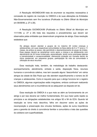 51
A Resolução 48/CMDCA/99 trata de enumerar os requisitos necessários à
concessão do registro de inscrição no CMDCA e de suas alterações às Entidades
Não-Governamentais sem fins lucrativos (Publicada no Diário Oficial do Município
em 06/08/99, p. 27 e 28).
A Resolução 53/CMDCA/99 (Publicada no Diário Oficial do Município em
11/11/99, p. 27 e 28) trata dos requisitos e procedimentos que devem ser
observados pelas entidades que desenvolvam programas de abrigo. Essa resolução
estabelece que:
Os abrigos devem atender a grupos de no máximo 20 (vinte) crianças e
adolescentes, em suas respectivas comunidades na faixa etária de 0 a 17 anos e 11
meses, de ambos os sexos, não permitindo o desmembramento do grupo de irmãos.
Esse espaço deverá se caracterizar como apoio a criança e ao adolescente com
atendimento de 24 horas ininterrupto, personalizado, tendo como premissas básicas
a transitoriedade e excepcionalidade, oferecendo proteção em moradia dentro de
clima residencial, em pequenos grupos, participação da vida da comunidade e
utilização de seus recursos
Essa resolução trata, também, da metodologia de trabalho destacando:
acompanhamento, atendimento, entrada e saída, disposição física, recursos
humanos e convivência coletiva, mas tem causado alguns “desconfortos” em vários
abrigos da cidade de São Paulo que não atendem especificamente o número de 20
crianças e adolescentes. Como é requisito para que o abrigo funcione ter o registro
no CMDCA, algumas organizações estão irregulares, embora continuem realizando
seus atendimentos com a incumbência de se adequarem ao disposto em lei.
Essa resolução do CMDCA é a que mais se atém ao funcionamento de um
abrigo e por isso deveria ser melhor fundamentada. Em sua maior parte repete os
princípios e as obrigações estabelecidas nos artigos 92 e 94 do ECA. Quando tal
resolução se torna mais descritiva, falha em discorrer sobre as ações de
recomposição e preservação dos vínculos familiares, ações de suma importância
para a garantia do direito à convivência familiar e comunitária e trata das questões
do cotidiano com superficialidade.
 