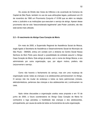 52
Os Juízes de Direito das Varas da Infância e da Juventude da Comarca da
Capital de São Paulo, também no uso de suas atribuições legais, publicaram em 23
de novembro de 1990 um Provimento Conjunto nº 01/90 que se atém na relação
entre o Judiciário e as instituições que executam o serviço de abrigo. Apesar desse
provimento não ter sido “desconsiderado legalmente” pelo Poder Judiciário, ele não
está sendo mais utilizado.
2.2 – O nascimento do Abrigo Casa Coração de Maria
Em maio de 2000, a Supervisão Regional de Assistência Social da Mooca,
órgão ligado à Secretaria de Assistência e Desenvolvimento Social do Município de
São Paulo - SMADS, entrou em contato com a diretoria do Centro Social Nossa
Senhora do Bom Parto para discutir a possibilidade da entidade assumir o Abrigo
Casa Coração de Maria. Este abrigo já existia, com o nome de Abrigo Mooca, e era
administrado por outra organização, que, por algum motivo, preferiu não
(re)conveniar o serviço.
Como não haveria o fechamento do serviço, mas sim uma mudança de
organização social, todas as crianças e os adolescentes permaneceriam no Abrigo.
O serviço não iria mudar de endereço e todos os bens patrimoniais (móveis,
eletrodomésticos, pertences das crianças e dos adolescentes etc.) continuariam na
casa.
Após várias discussões a organização aceitou essa proposta e em 15 de
junho de 2000, a futura coordenadora do Abrigo Casa Coração de Maria foi
conhecê-lo e logo percebeu a hostilidade das crianças e dos adolescentes,
principalmente, por causa da saída de todos os funcionários da outra organização.
 
