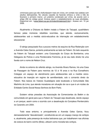 54
criminosos para que não chafurdassem mais em vícios, em contato nas cadeias com
adultos delinqüentes. No vetusto casarão da fazenda entrava a vinte e três de
fevereiro o primeiro menor, um pretinho condenado por crime, de acordo com o
artigo 294 do código penal. Iniciava assim o estabelecimento as suas atividades.
Disponível em: <www.febem.sp.gov.br/index/linhatempo5.htm>. Acesso em: 10 jan
2006.
Atualmente a Chácara do Belém instala a Febem do Tatuapé, quadrilátero
famoso pelas inúmeras rebeliões ocorridas, que atende, exclusivamente,
adolescentes sob a medida sócio-educativa de internação em estabelecimento
educacional.
O abrigo pesquisado fica a poucos metros da esquina da Rua Redenção com
a Avenida Celso Garcia, portanto praticamente ao lado da Febem. Do lado esquerdo
da Febem do Tatuapé existem: uma Corporação do Corpo de Bombeiros; uma
Delegacia de Polícia e uma Penitenciária Feminina, já do seu lado direito há uma
favela com o nome de Nelson Cruz.
Ainda no entorno do referido abrigo, na Avenida Álvaro Ramos, há uma Casa
de Passagem da Febem para meninos de 12 à 18 anos e na Rua Conselheiro
Cotegipe um espaço de atendimento para adolescentes sob a medida sócio-
educativa de inserção em regime de semiliberdade, sob o comando direto da
Febem. Nos baixos do Viaduto Guadalajara está localizada a Comunidade São
Martinho de Lima, que atende moradores em situação de rua e que é um núcleo da
Entidade Centro Social Nossa Senhora do Bom Parto.
Existem várias pressões da Associação de Comerciantes do Belém e da
comunidade em geral para que a Febem do Tatuapé seja desativada, dando espaço
a um parque, assim como o ocorrido com a desativação do Complexo Penitenciário
do Carandiru em 2004.
Todo esse entorno, e principalmente a Avenida Celso Garcia, ficou
demasiadamente “desvalorizado”, constituindo-se em um espaço maciço de cortiços
e, atualmente, pela presença de muitos bolivianos que, por trabalharem nas oficinas
de costura do bairro vizinho (Brás), utilizam como moradia tais cortiços.
 